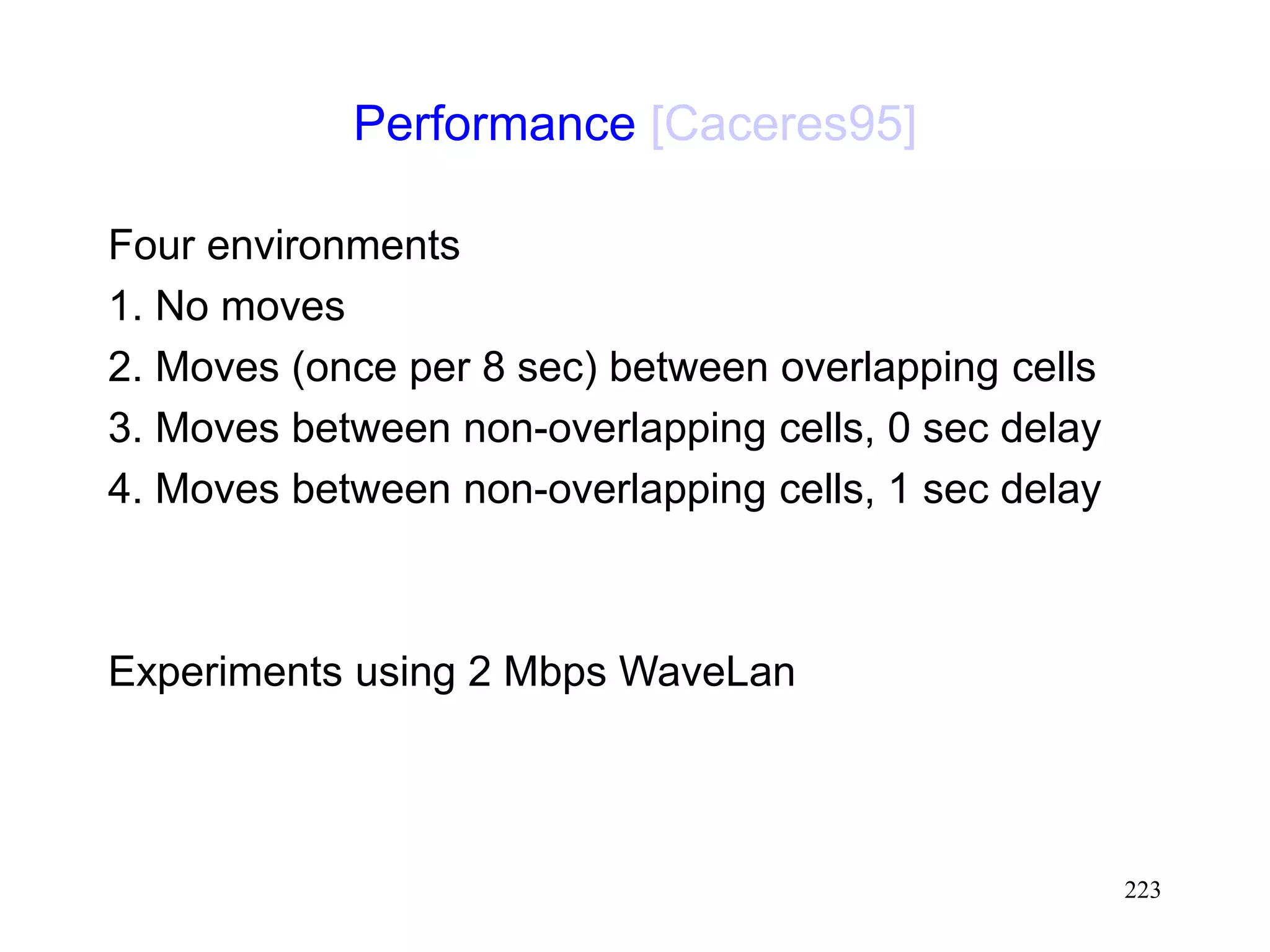 223
Performance [Caceres95]
Four environments
1. No moves
2. Moves (once per 8 sec) between overlapping cells
3. Moves between non-overlapping cells, 0 sec delay
4. Moves between non-overlapping cells, 1 sec delay
Experiments using 2 Mbps WaveLan
 