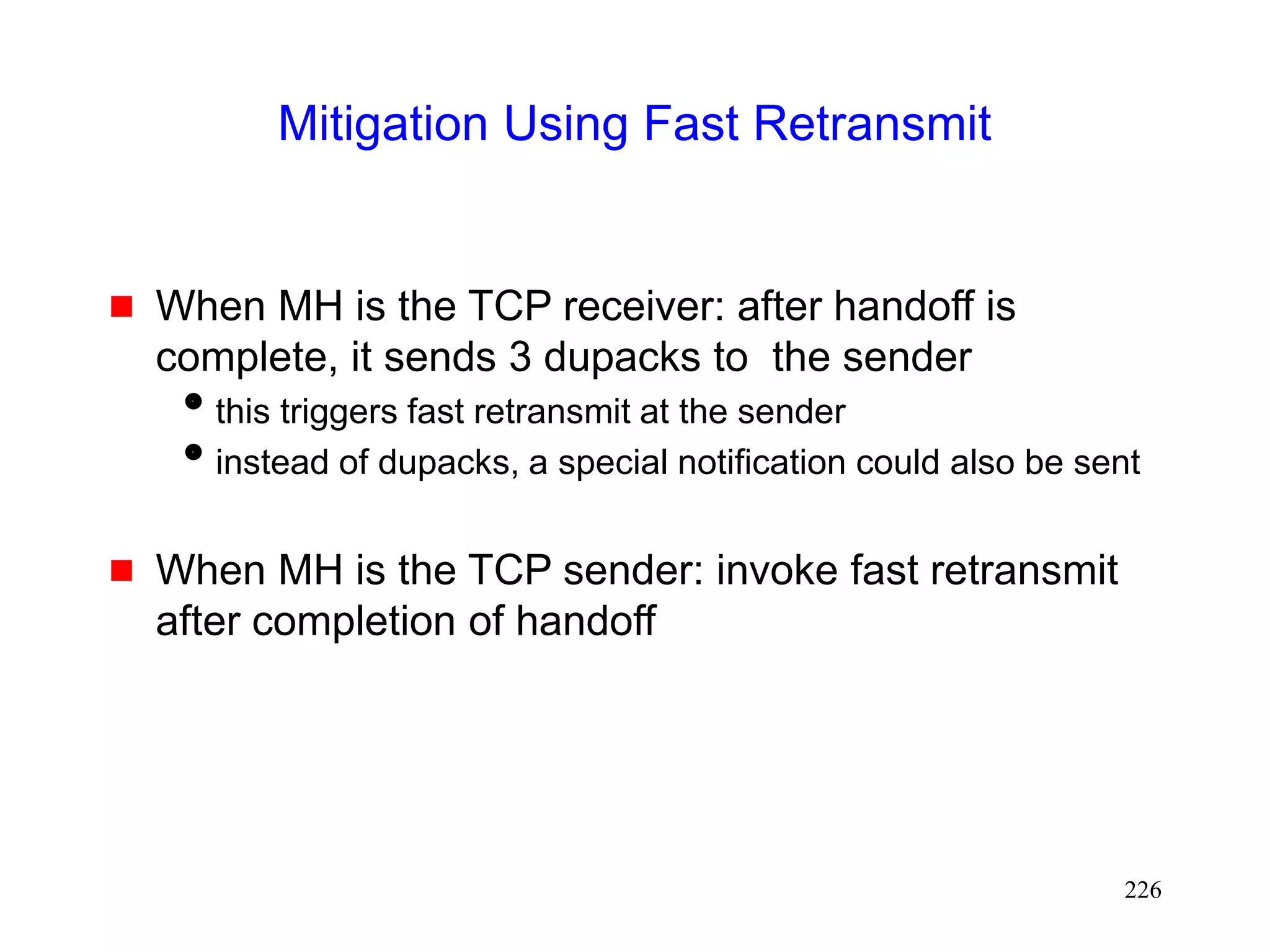 226
Mitigation Using Fast Retransmit
 When MH is the TCP receiver: after handoff is
complete, it sends 3 dupacks to the sender
this triggers fast retransmit at the sender
instead of dupacks, a special notification could also be sent
 When MH is the TCP sender: invoke fast retransmit
after completion of handoff
 