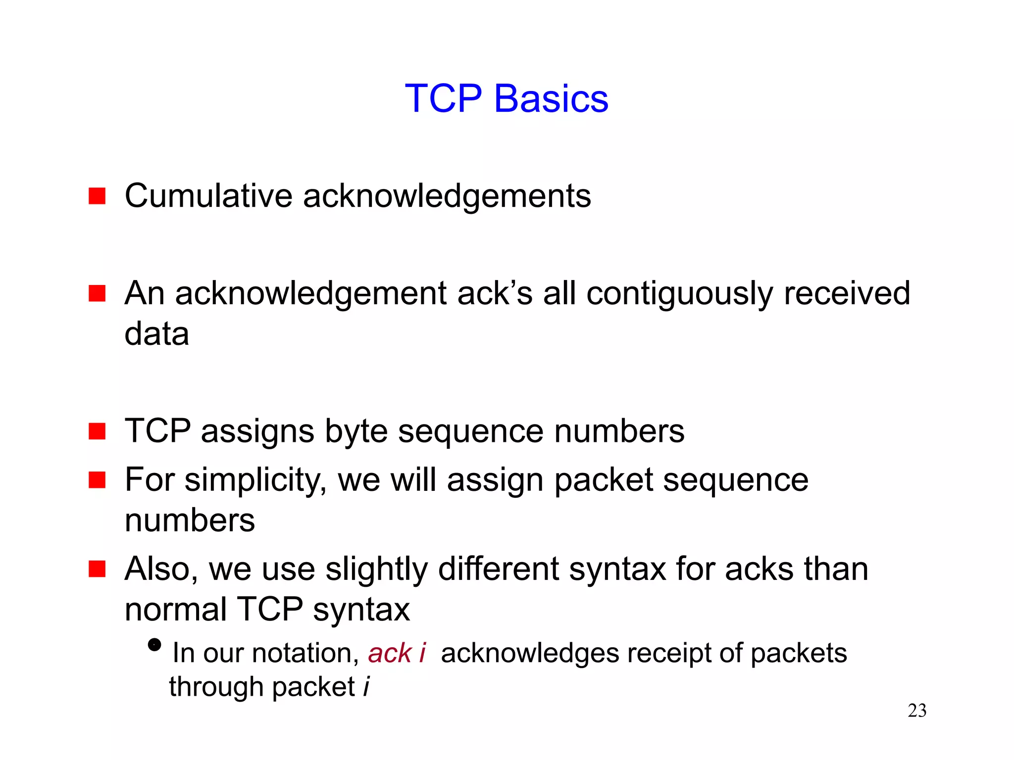23
TCP Basics
 Cumulative acknowledgements
 An acknowledgement ack’s all contiguously received
data
 TCP assigns byte sequence numbers
 For simplicity, we will assign packet sequence
numbers
 Also, we use slightly different syntax for acks than
normal TCP syntax
In our notation, ack i acknowledges receipt of packets
through packet i
 