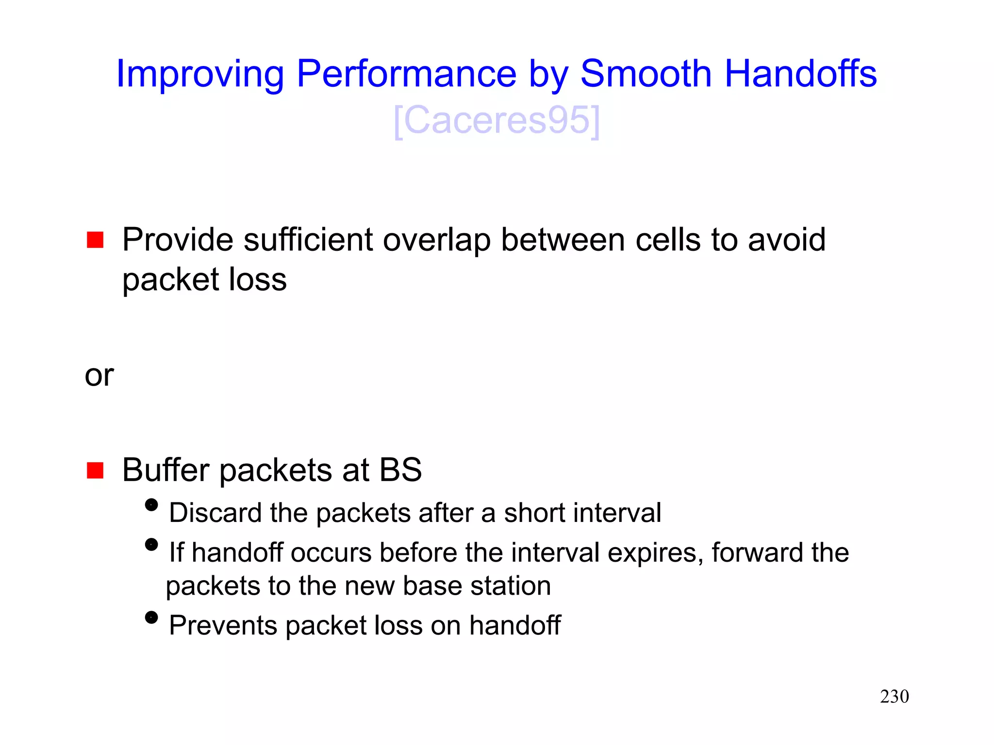 230
Improving Performance by Smooth Handoffs
[Caceres95]
 Provide sufficient overlap between cells to avoid
packet loss
or
 Buffer packets at BS
Discard the packets after a short interval
If handoff occurs before the interval expires, forward the
packets to the new base station
Prevents packet loss on handoff
 