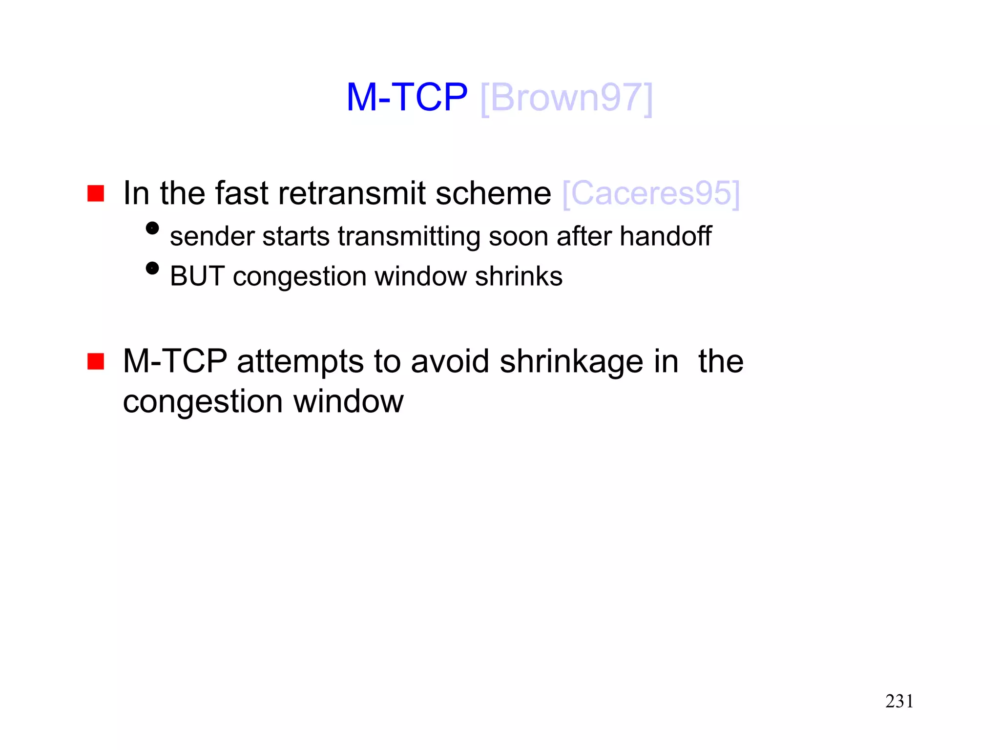 231
M-TCP [Brown97]
 In the fast retransmit scheme [Caceres95]
sender starts transmitting soon after handoff
BUT congestion window shrinks
 M-TCP attempts to avoid shrinkage in the
congestion window
 