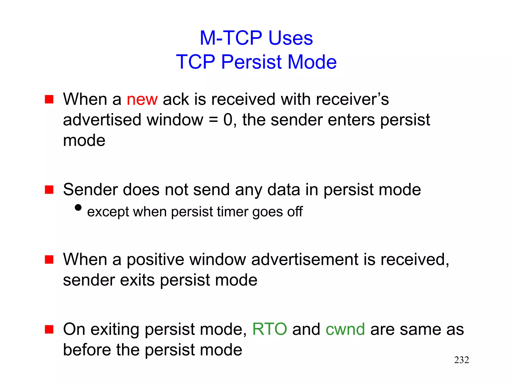 232
M-TCP Uses
TCP Persist Mode
 When a new ack is received with receiver’s
advertised window = 0, the sender enters persist
mode
 Sender does not send any data in persist mode
except when persist timer goes off
 When a positive window advertisement is received,
sender exits persist mode
 On exiting persist mode, RTO and cwnd are same as
before the persist mode
 