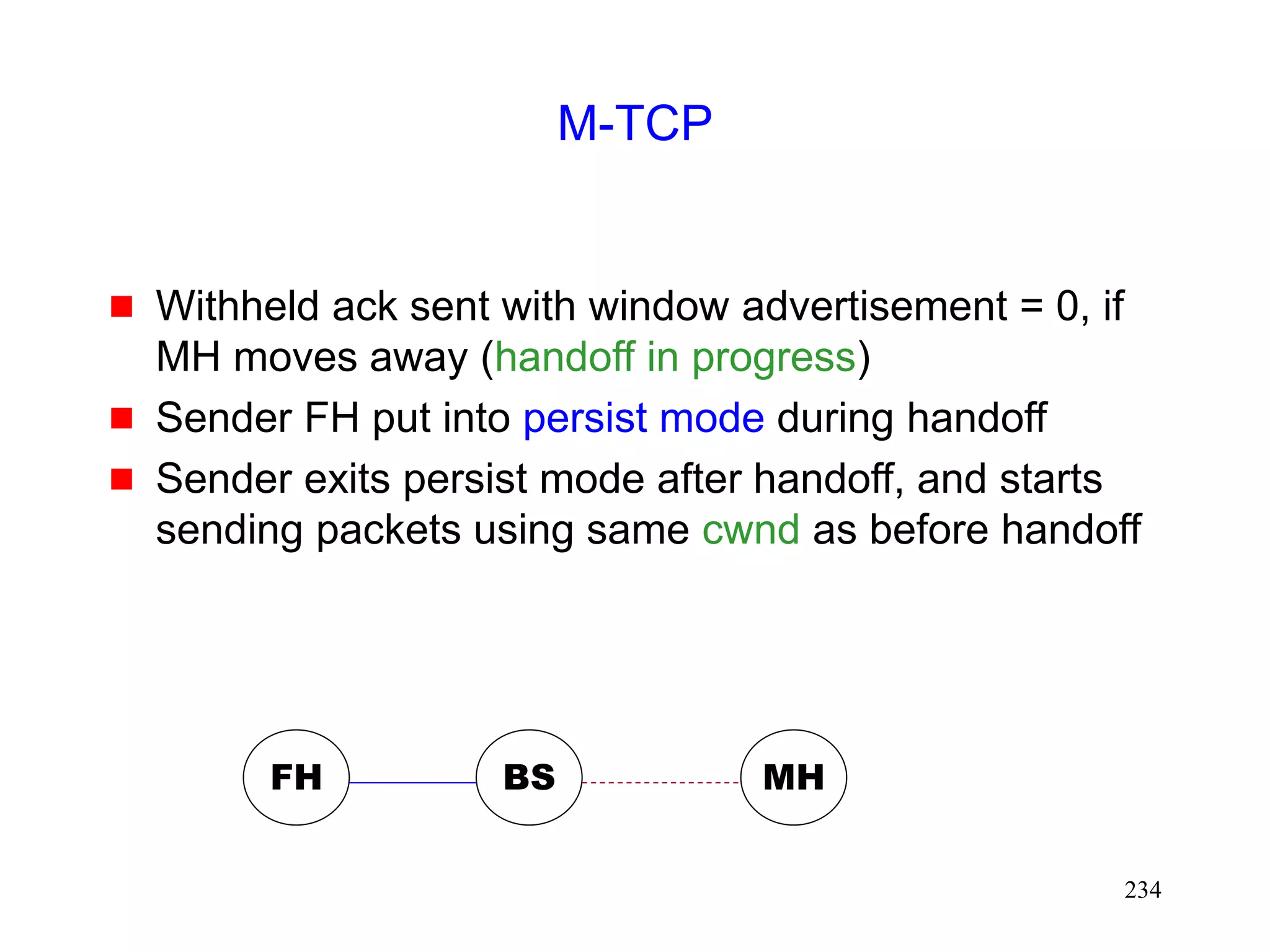 234
M-TCP
 Withheld ack sent with window advertisement = 0, if
MH moves away (handoff in progress)
 Sender FH put into persist mode during handoff
 Sender exits persist mode after handoff, and starts
sending packets using same cwnd as before handoff
FH MH
BS
 