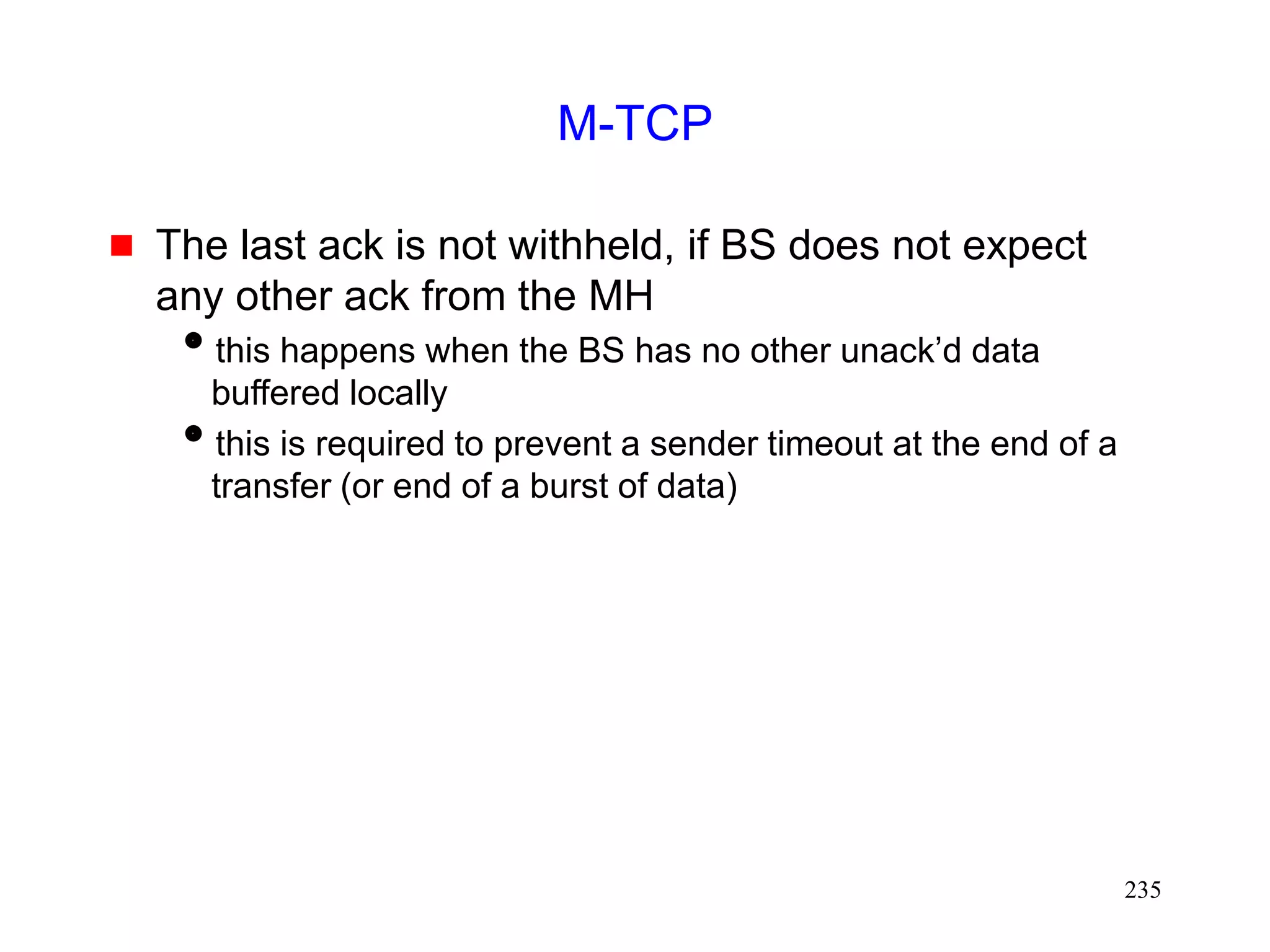 235
M-TCP
 The last ack is not withheld, if BS does not expect
any other ack from the MH
this happens when the BS has no other unack’d data
buffered locally
this is required to prevent a sender timeout at the end of a
transfer (or end of a burst of data)
 