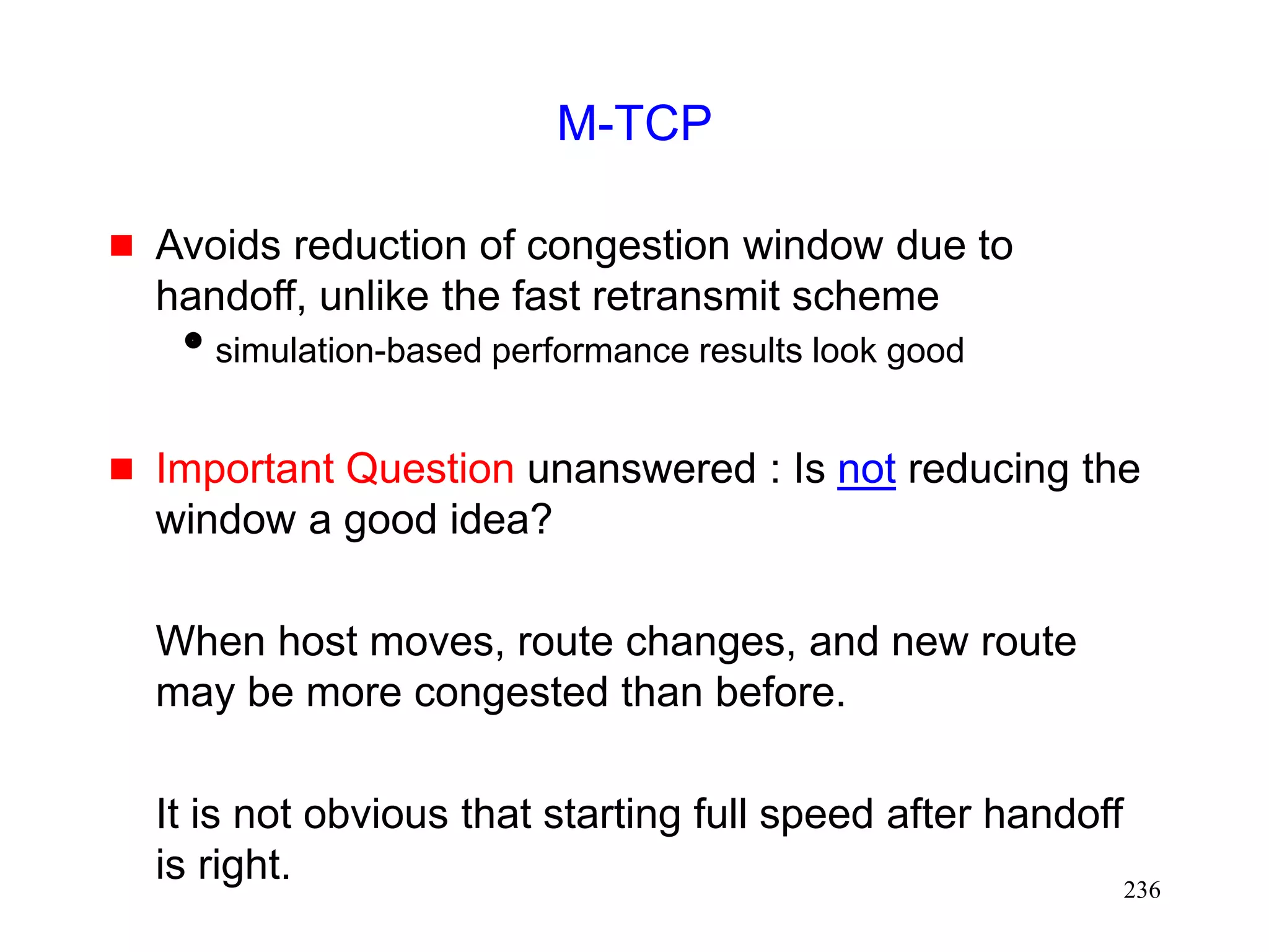 236
M-TCP
 Avoids reduction of congestion window due to
handoff, unlike the fast retransmit scheme
simulation-based performance results look good
 Important Question unanswered : Is not reducing the
window a good idea?
When host moves, route changes, and new route
may be more congested than before.
It is not obvious that starting full speed after handoff
is right.
 