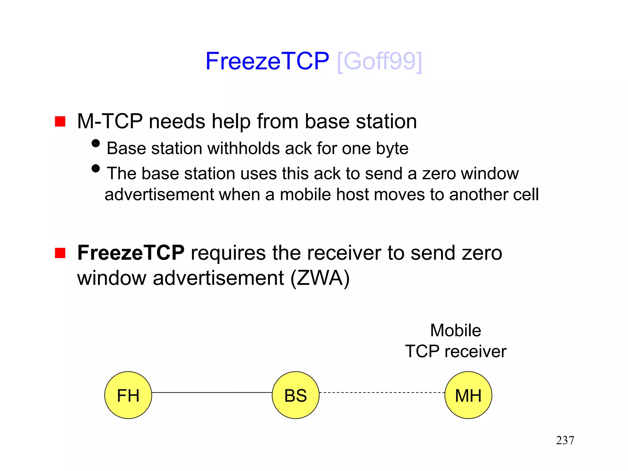 237
FreezeTCP [Goff99]
 M-TCP needs help from base station
Base station withholds ack for one byte
The base station uses this ack to send a zero window
advertisement when a mobile host moves to another cell
 FreezeTCP requires the receiver to send zero
window advertisement (ZWA)
FH MH
BS
Mobile
TCP receiver
 