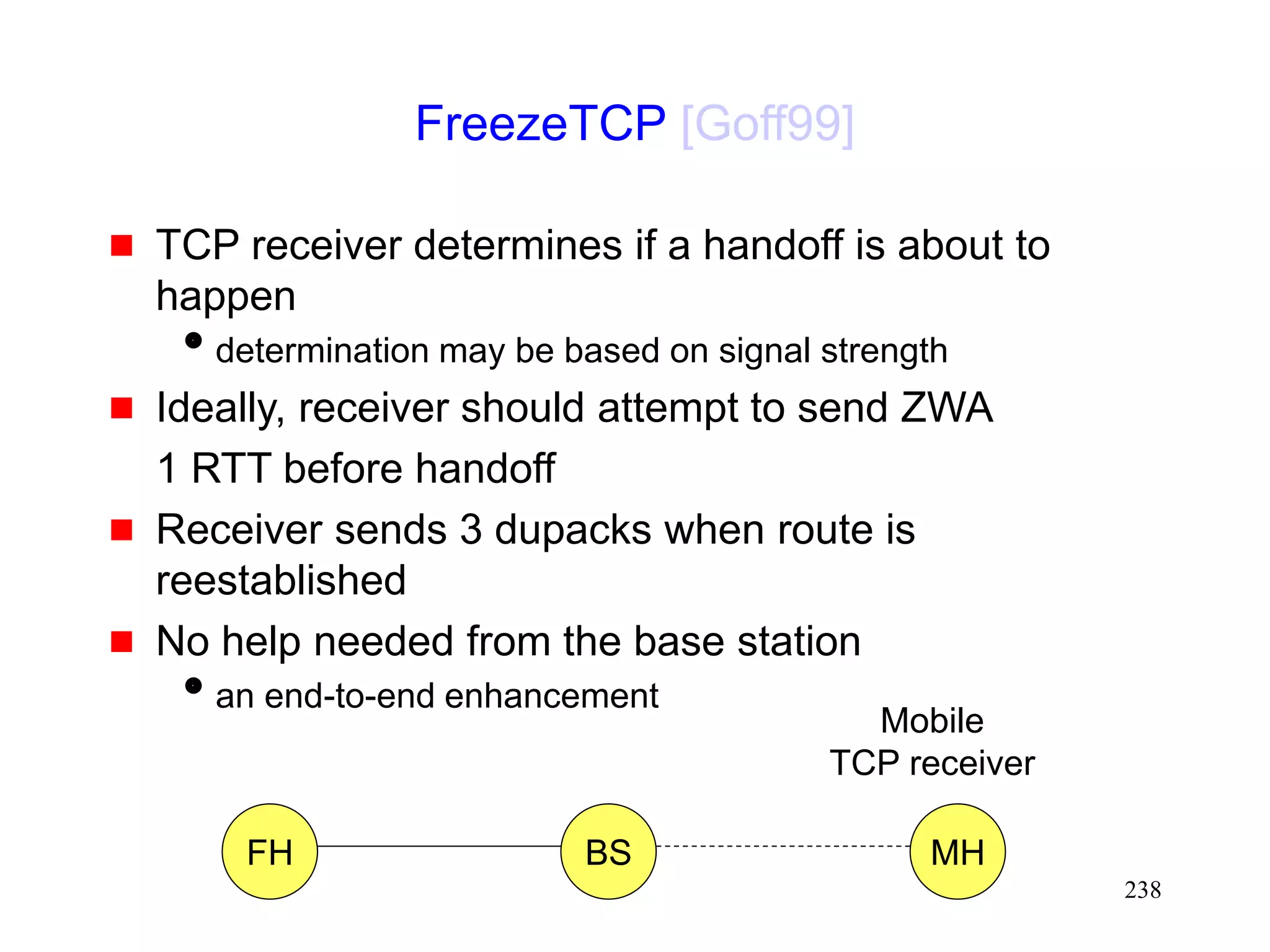 238
FreezeTCP [Goff99]
 TCP receiver determines if a handoff is about to
happen
determination may be based on signal strength
 Ideally, receiver should attempt to send ZWA
1 RTT before handoff
 Receiver sends 3 dupacks when route is
reestablished
 No help needed from the base station
an end-to-end enhancement
FH MH
BS
Mobile
TCP receiver
 