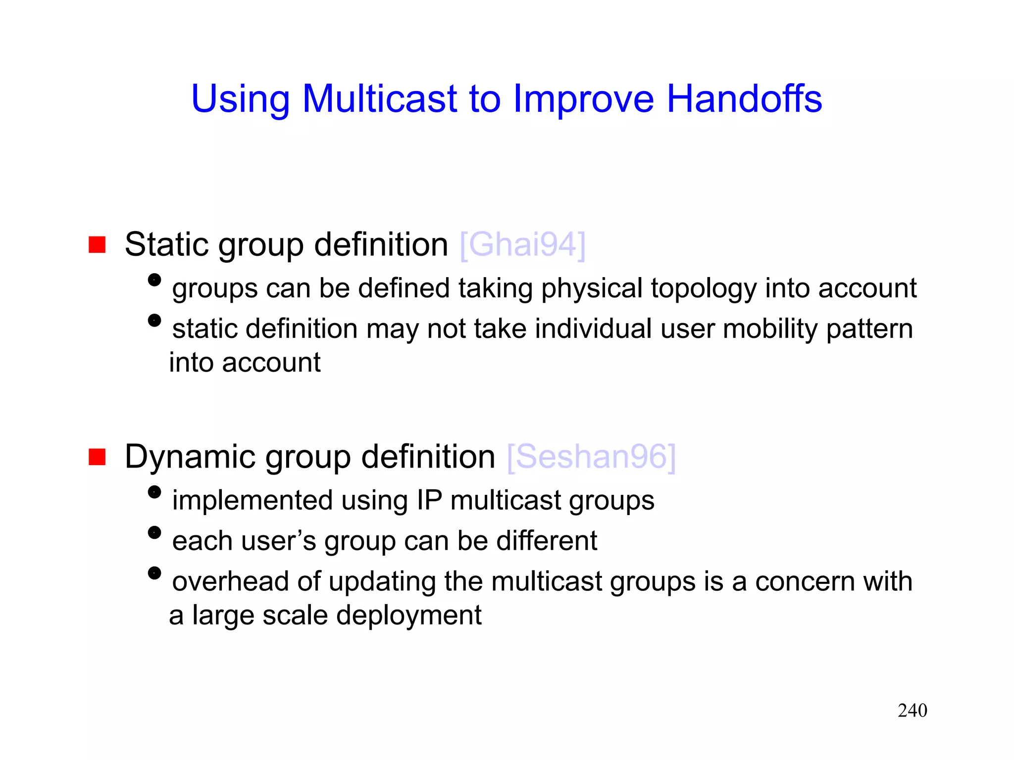 240
Using Multicast to Improve Handoffs
 Static group definition [Ghai94]
groups can be defined taking physical topology into account
static definition may not take individual user mobility pattern
into account
 Dynamic group definition [Seshan96]
implemented using IP multicast groups
each user’s group can be different
overhead of updating the multicast groups is a concern with
a large scale deployment
 