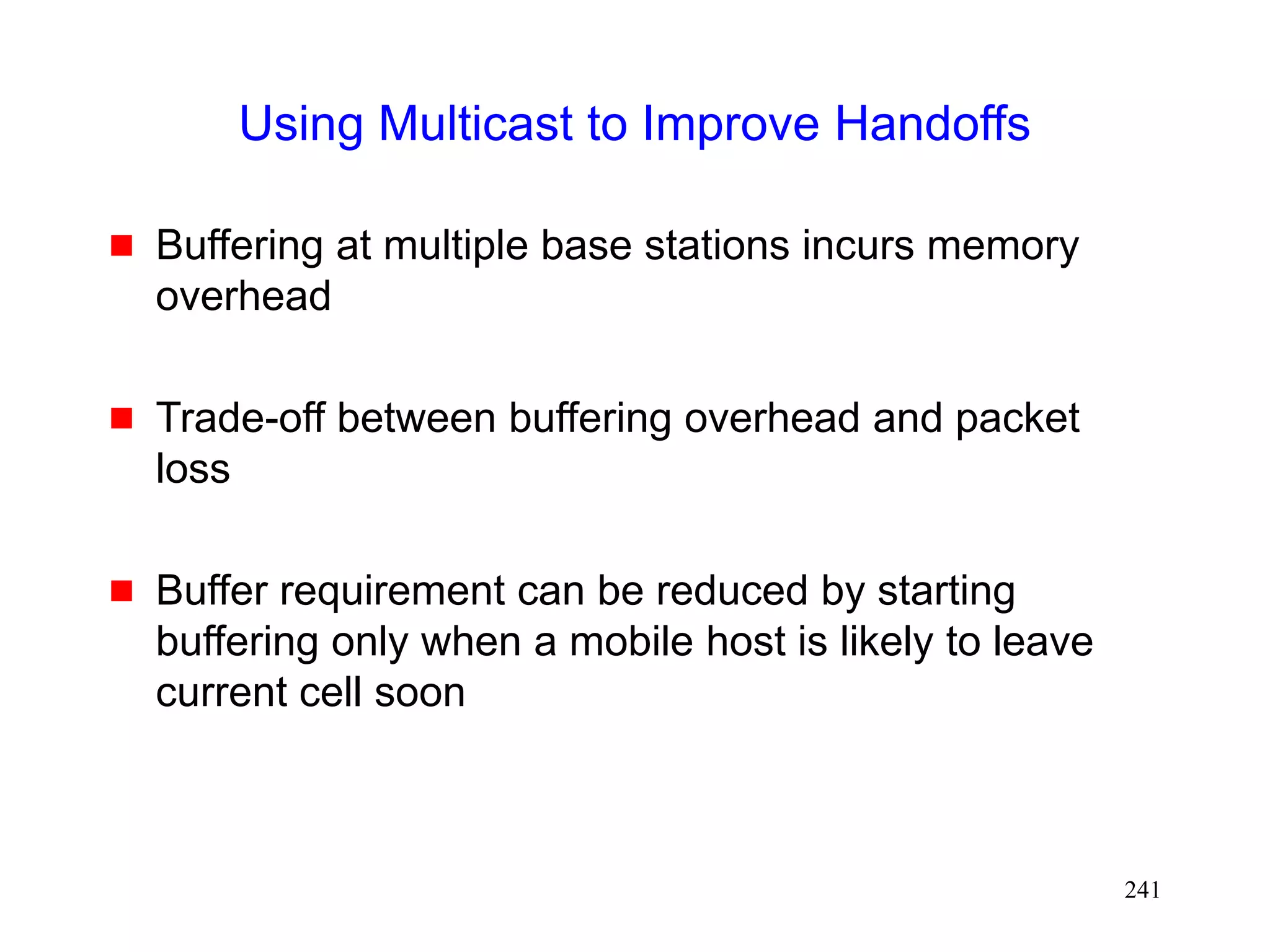 241
Using Multicast to Improve Handoffs
 Buffering at multiple base stations incurs memory
overhead
 Trade-off between buffering overhead and packet
loss
 Buffer requirement can be reduced by starting
buffering only when a mobile host is likely to leave
current cell soon
 