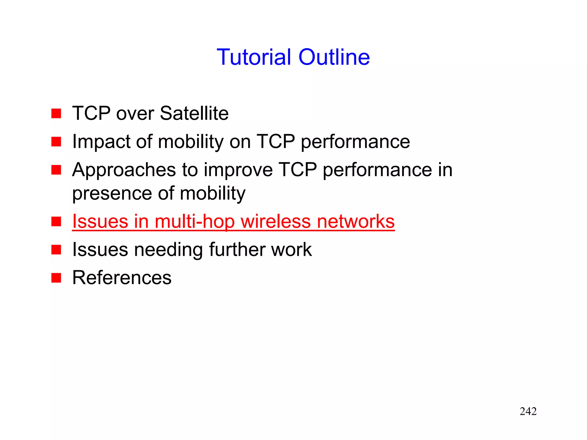 242
Tutorial Outline
 TCP over Satellite
 Impact of mobility on TCP performance
 Approaches to improve TCP performance in
presence of mobility
 Issues in multi-hop wireless networks
 Issues needing further work
 References
 