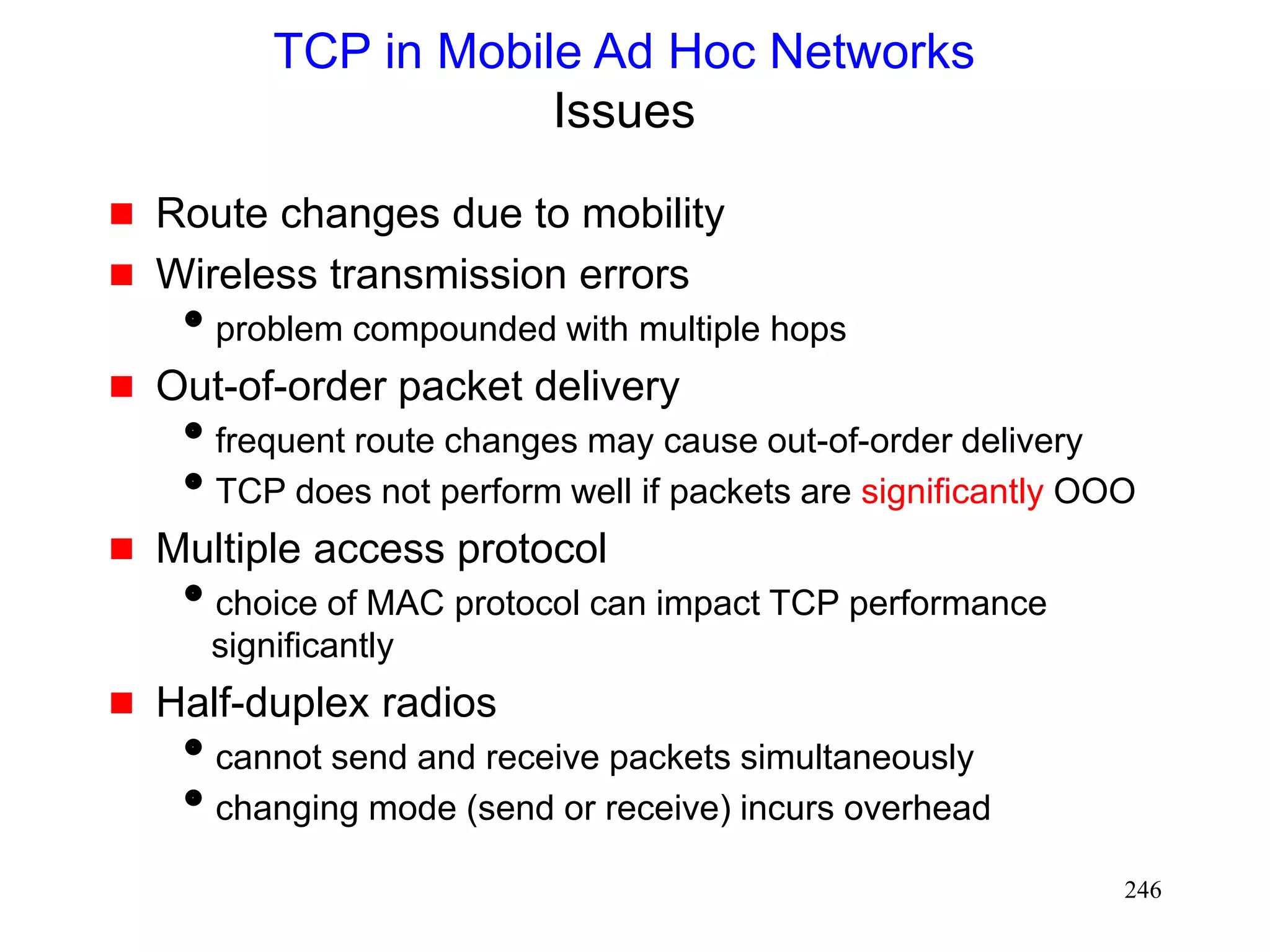 246
TCP in Mobile Ad Hoc Networks
Issues
 Route changes due to mobility
 Wireless transmission errors
problem compounded with multiple hops
 Out-of-order packet delivery
frequent route changes may cause out-of-order delivery
TCP does not perform well if packets are significantly OOO
 Multiple access protocol
choice of MAC protocol can impact TCP performance
significantly
 Half-duplex radios
cannot send and receive packets simultaneously
changing mode (send or receive) incurs overhead
 