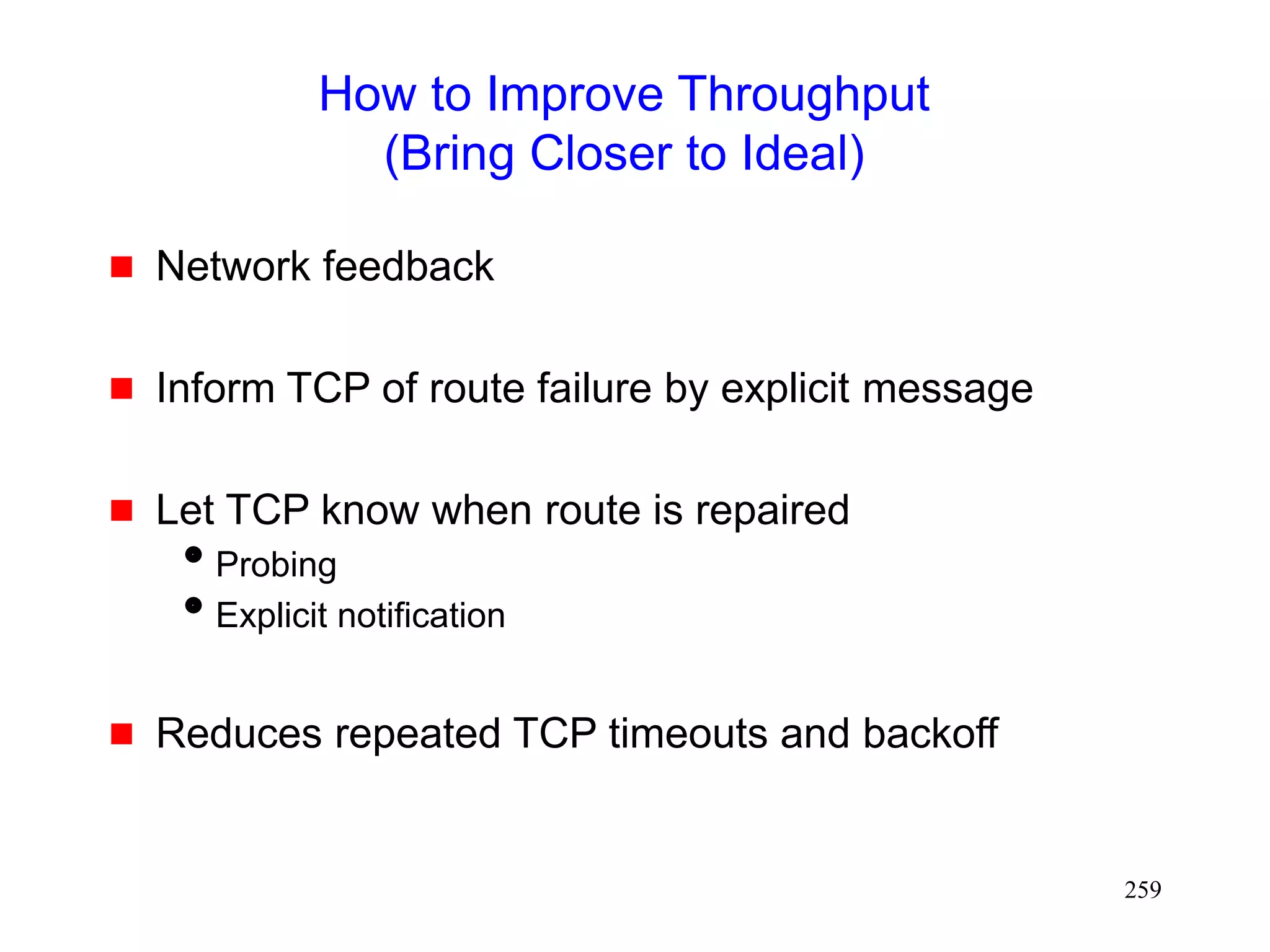 259
How to Improve Throughput
(Bring Closer to Ideal)
 Network feedback
 Inform TCP of route failure by explicit message
 Let TCP know when route is repaired
Probing
Explicit notification
 Reduces repeated TCP timeouts and backoff
 