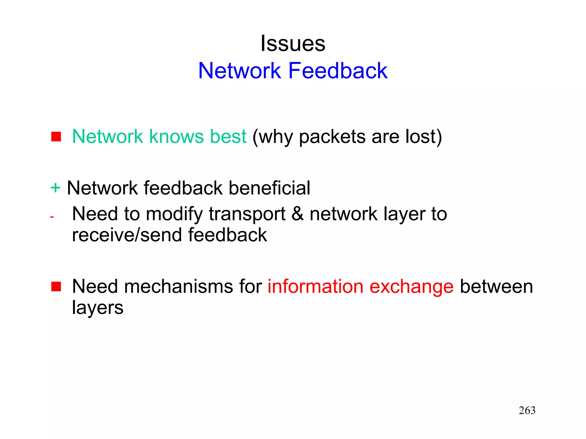 263
Issues
Network Feedback
 Network knows best (why packets are lost)
+ Network feedback beneficial
- Need to modify transport & network layer to
receive/send feedback
 Need mechanisms for information exchange between
layers
 