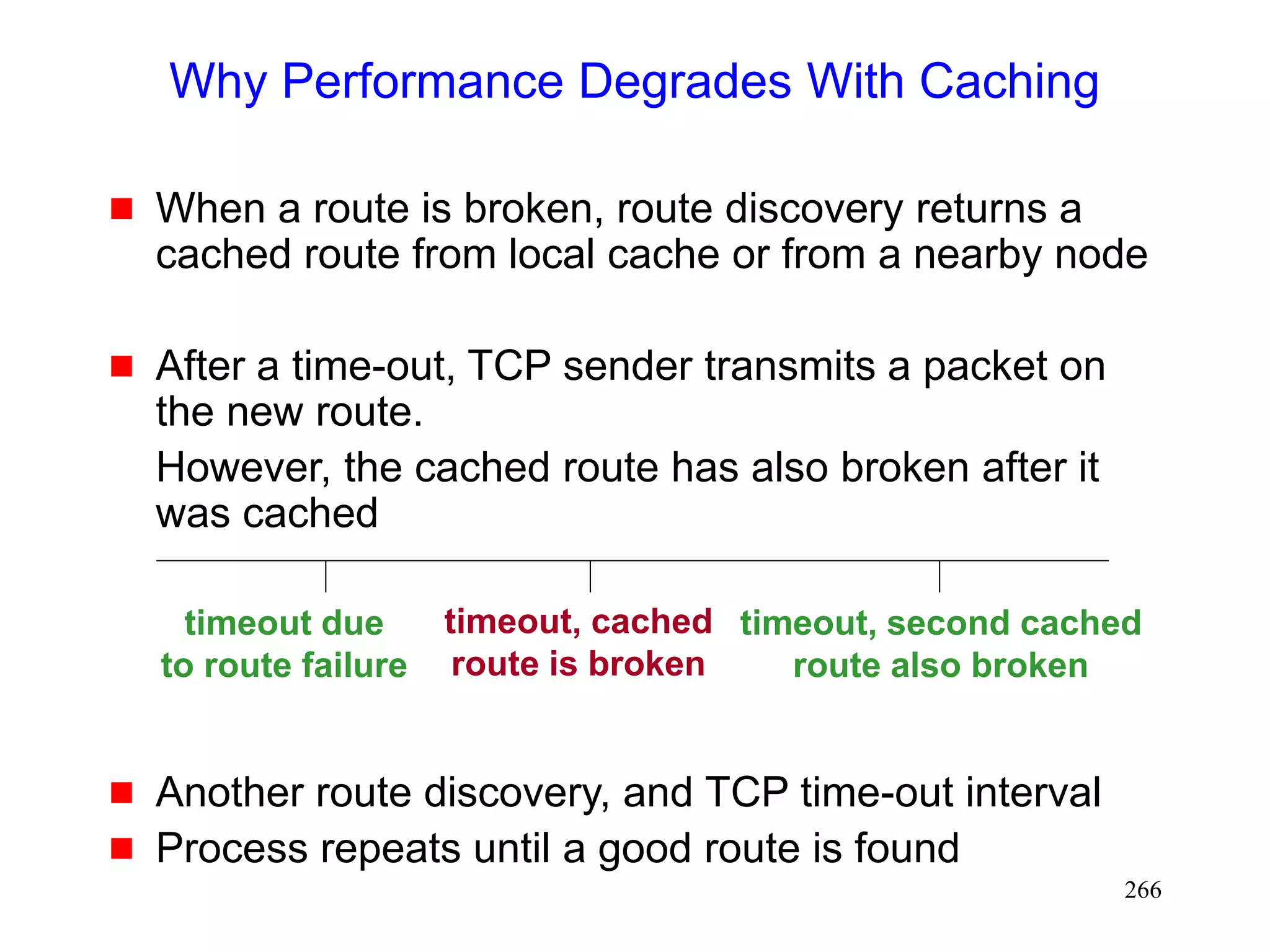 266
Why Performance Degrades With Caching
 When a route is broken, route discovery returns a
cached route from local cache or from a nearby node
 After a time-out, TCP sender transmits a packet on
the new route.
However, the cached route has also broken after it
was cached
 Another route discovery, and TCP time-out interval
 Process repeats until a good route is found
timeout due
to route failure
timeout, cached
route is broken
timeout, second cached
route also broken
 