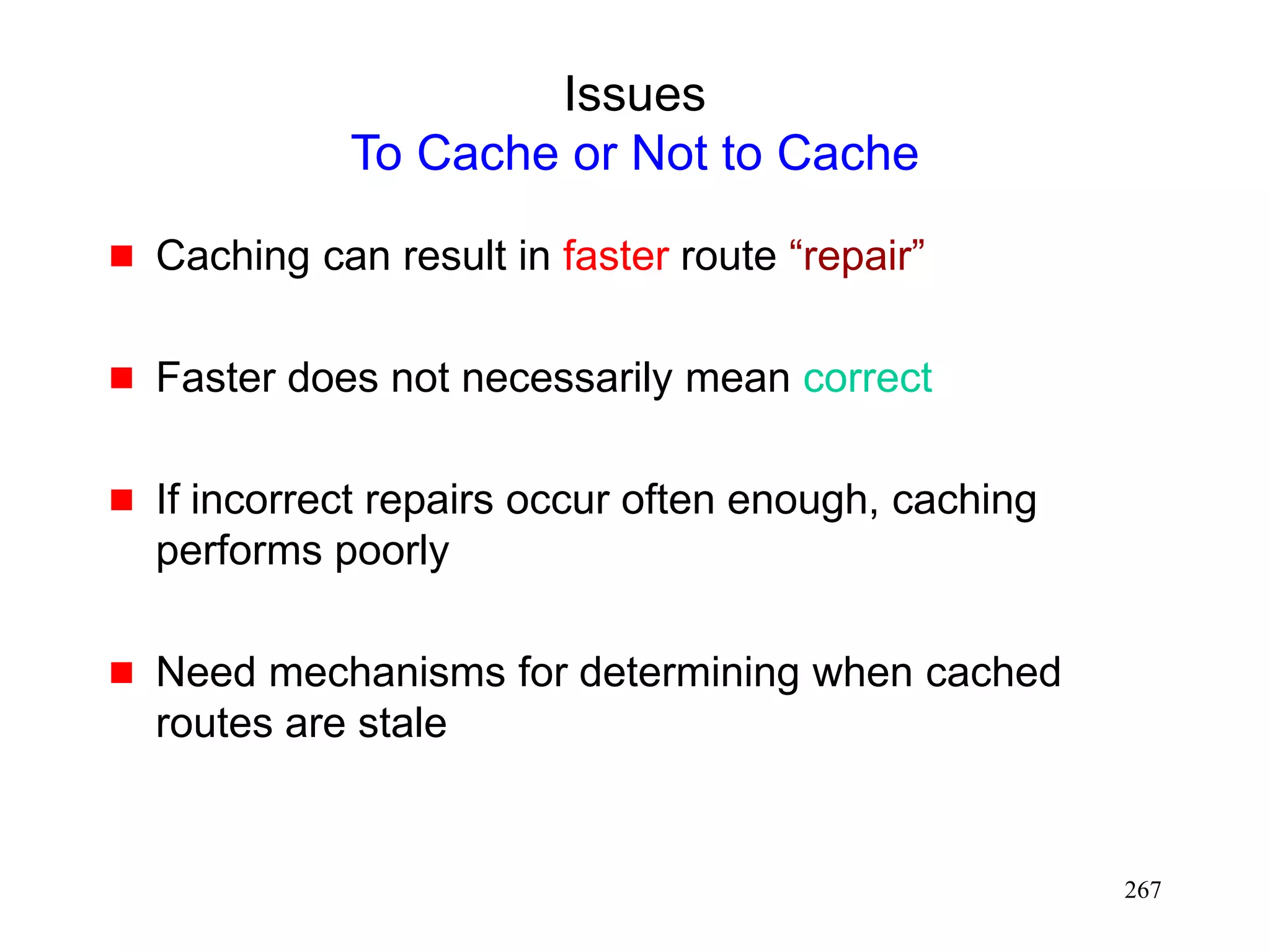 267
Issues
To Cache or Not to Cache
 Caching can result in faster route “repair”
 Faster does not necessarily mean correct
 If incorrect repairs occur often enough, caching
performs poorly
 Need mechanisms for determining when cached
routes are stale
 
