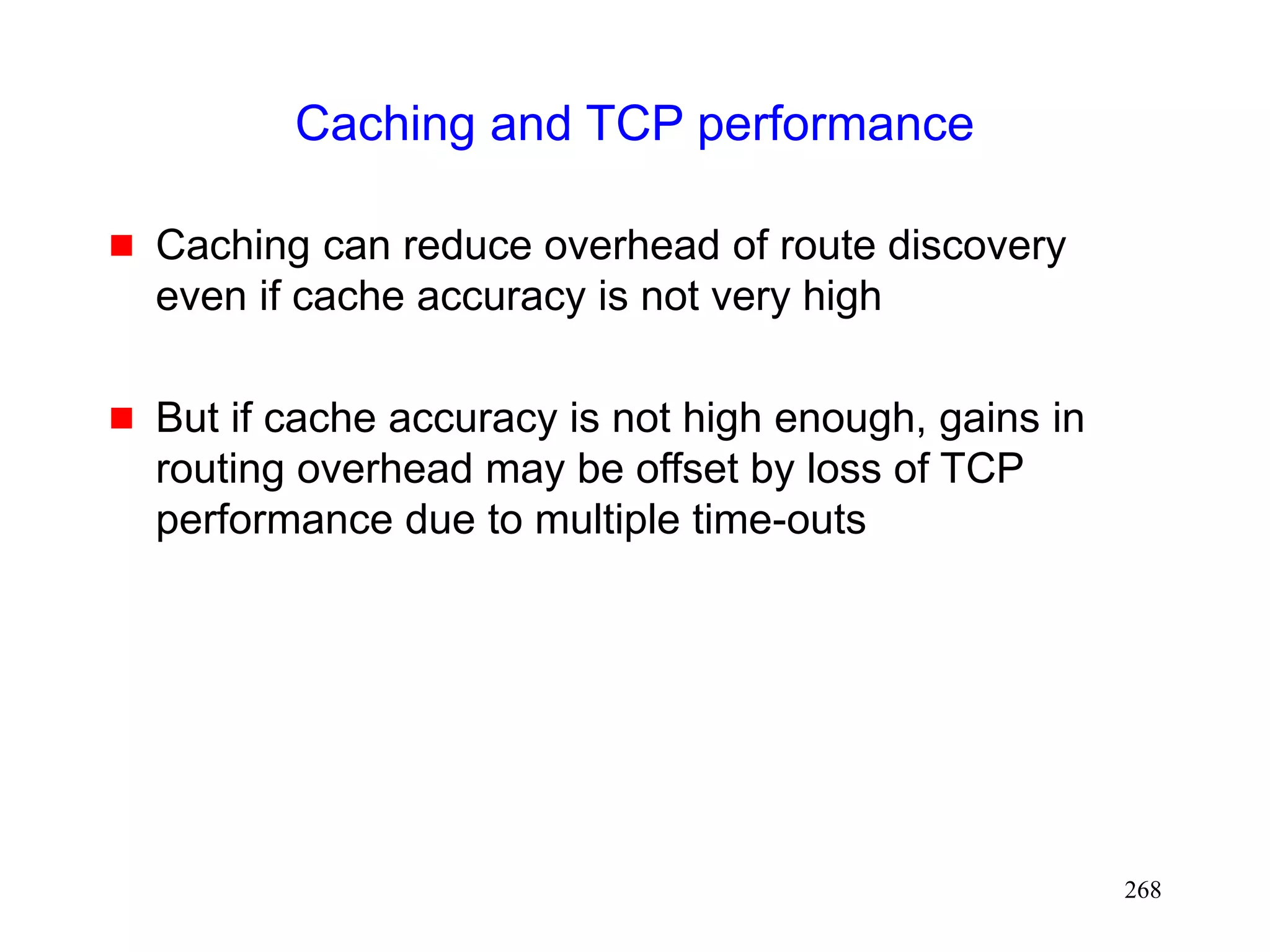 268
Caching and TCP performance
 Caching can reduce overhead of route discovery
even if cache accuracy is not very high
 But if cache accuracy is not high enough, gains in
routing overhead may be offset by loss of TCP
performance due to multiple time-outs
 