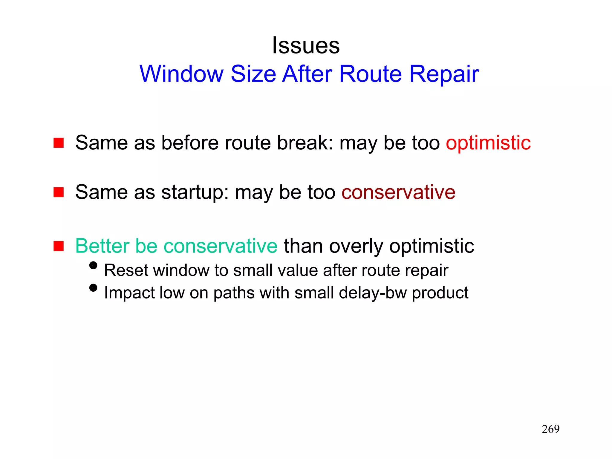 269
Issues
Window Size After Route Repair
 Same as before route break: may be too optimistic
 Same as startup: may be too conservative
 Better be conservative than overly optimistic
Reset window to small value after route repair
Impact low on paths with small delay-bw product
 