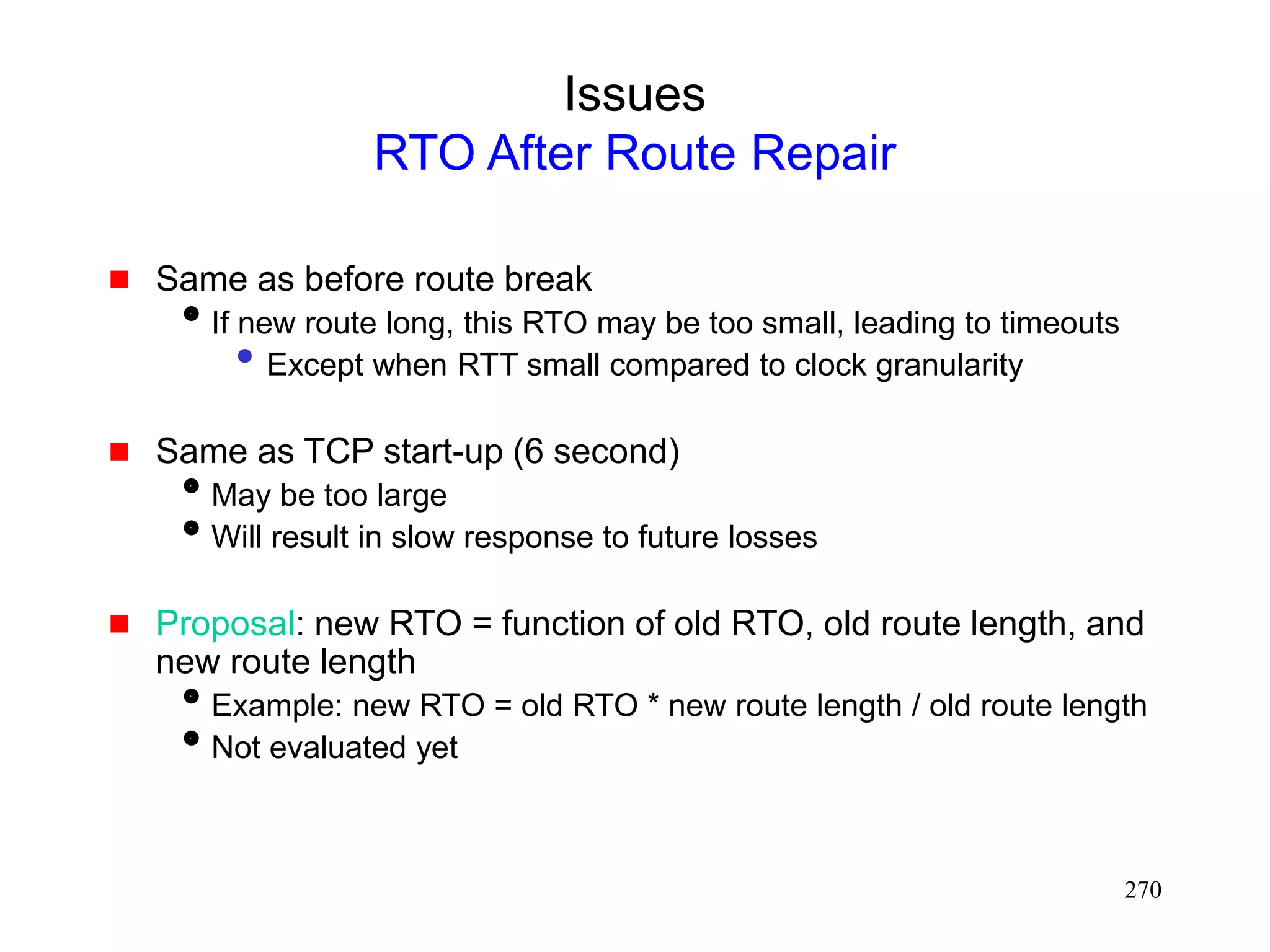 270
Issues
RTO After Route Repair
 Same as before route break
If new route long, this RTO may be too small, leading to timeouts
• Except when RTT small compared to clock granularity
 Same as TCP start-up (6 second)
May be too large
Will result in slow response to future losses
 Proposal: new RTO = function of old RTO, old route length, and
new route length
Example: new RTO = old RTO * new route length / old route length
Not evaluated yet
 