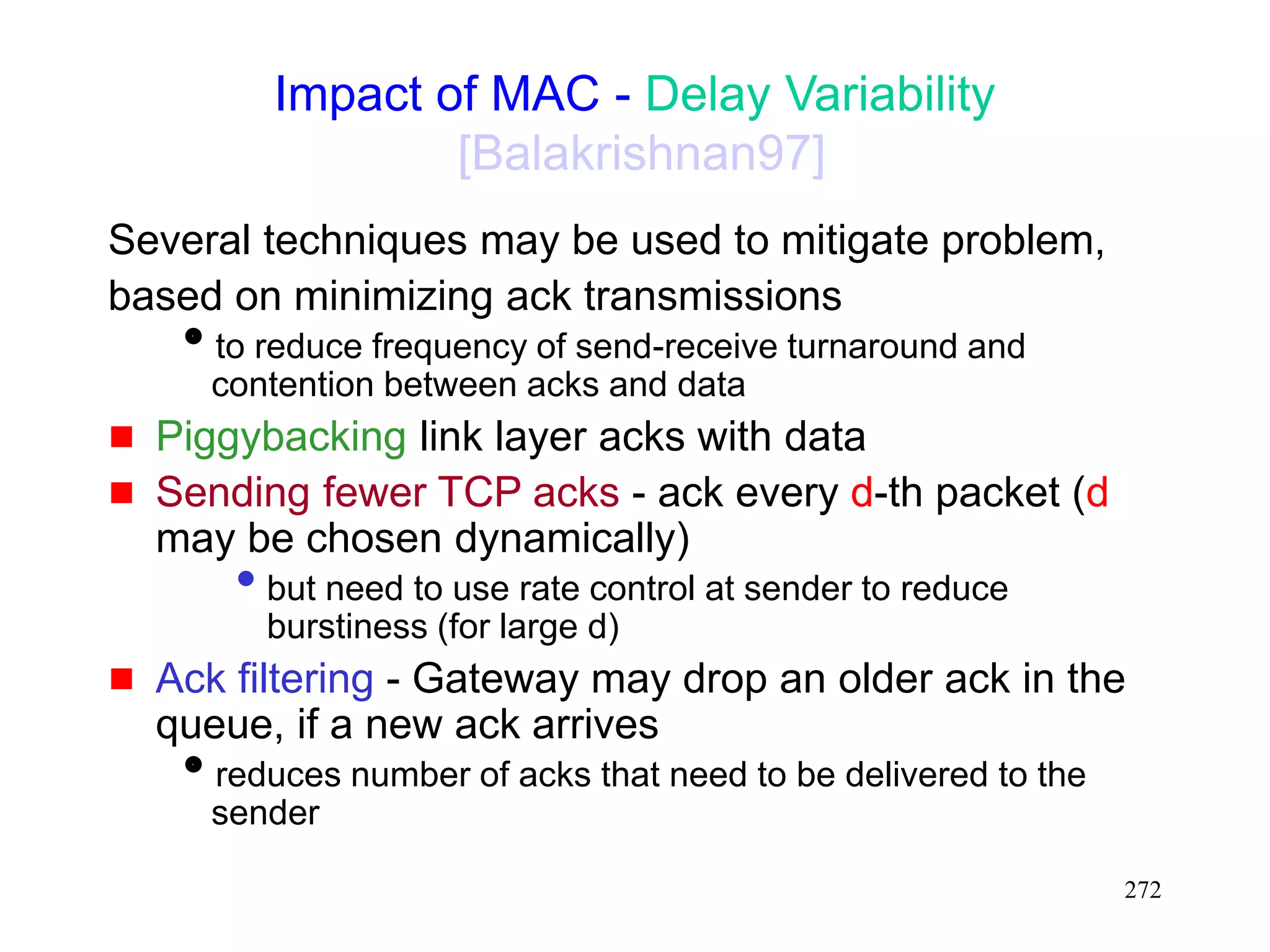 272
Impact of MAC - Delay Variability
[Balakrishnan97]
Several techniques may be used to mitigate problem,
based on minimizing ack transmissions
to reduce frequency of send-receive turnaround and
contention between acks and data
 Piggybacking link layer acks with data
 Sending fewer TCP acks - ack every d-th packet (d
may be chosen dynamically)
• but need to use rate control at sender to reduce
burstiness (for large d)
 Ack filtering - Gateway may drop an older ack in the
queue, if a new ack arrives
reduces number of acks that need to be delivered to the
sender
 