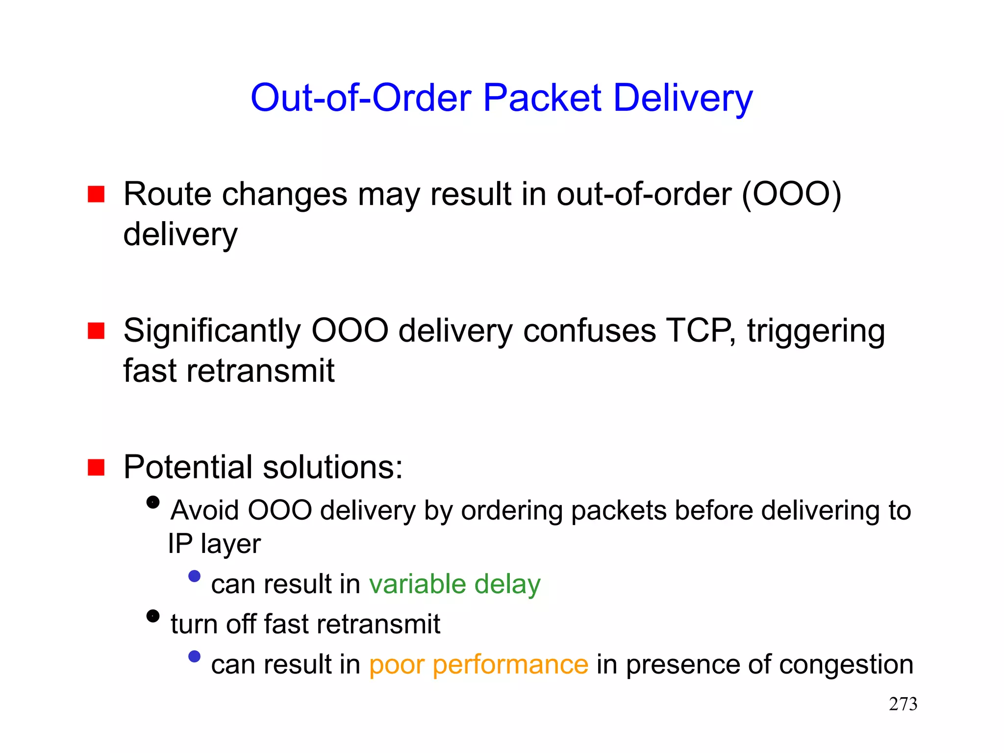 273
Out-of-Order Packet Delivery
 Route changes may result in out-of-order (OOO)
delivery
 Significantly OOO delivery confuses TCP, triggering
fast retransmit
 Potential solutions:
Avoid OOO delivery by ordering packets before delivering to
IP layer
• can result in variable delay
turn off fast retransmit
• can result in poor performance in presence of congestion
 