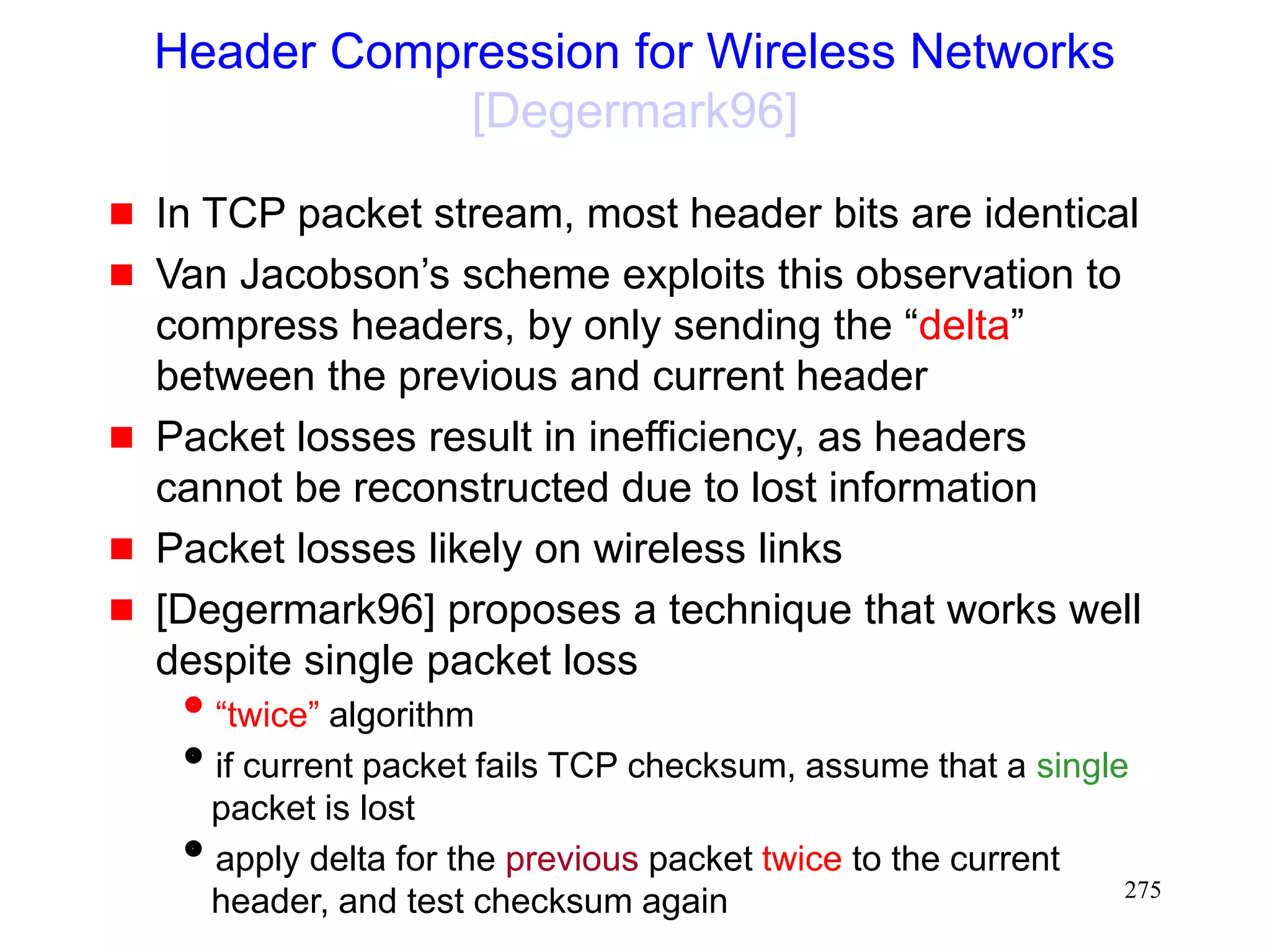 275
Header Compression for Wireless Networks
[Degermark96]
 In TCP packet stream, most header bits are identical
 Van Jacobson’s scheme exploits this observation to
compress headers, by only sending the “delta”
between the previous and current header
 Packet losses result in inefficiency, as headers
cannot be reconstructed due to lost information
 Packet losses likely on wireless links
 [Degermark96] proposes a technique that works well
despite single packet loss
“twice” algorithm
if current packet fails TCP checksum, assume that a single
packet is lost
apply delta for the previous packet twice to the current
header, and test checksum again
 
