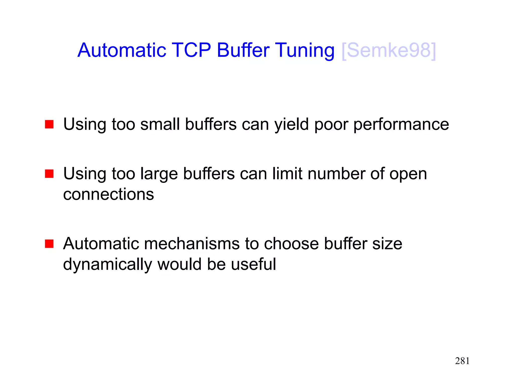 281
Automatic TCP Buffer Tuning [Semke98]
 Using too small buffers can yield poor performance
 Using too large buffers can limit number of open
connections
 Automatic mechanisms to choose buffer size
dynamically would be useful
 