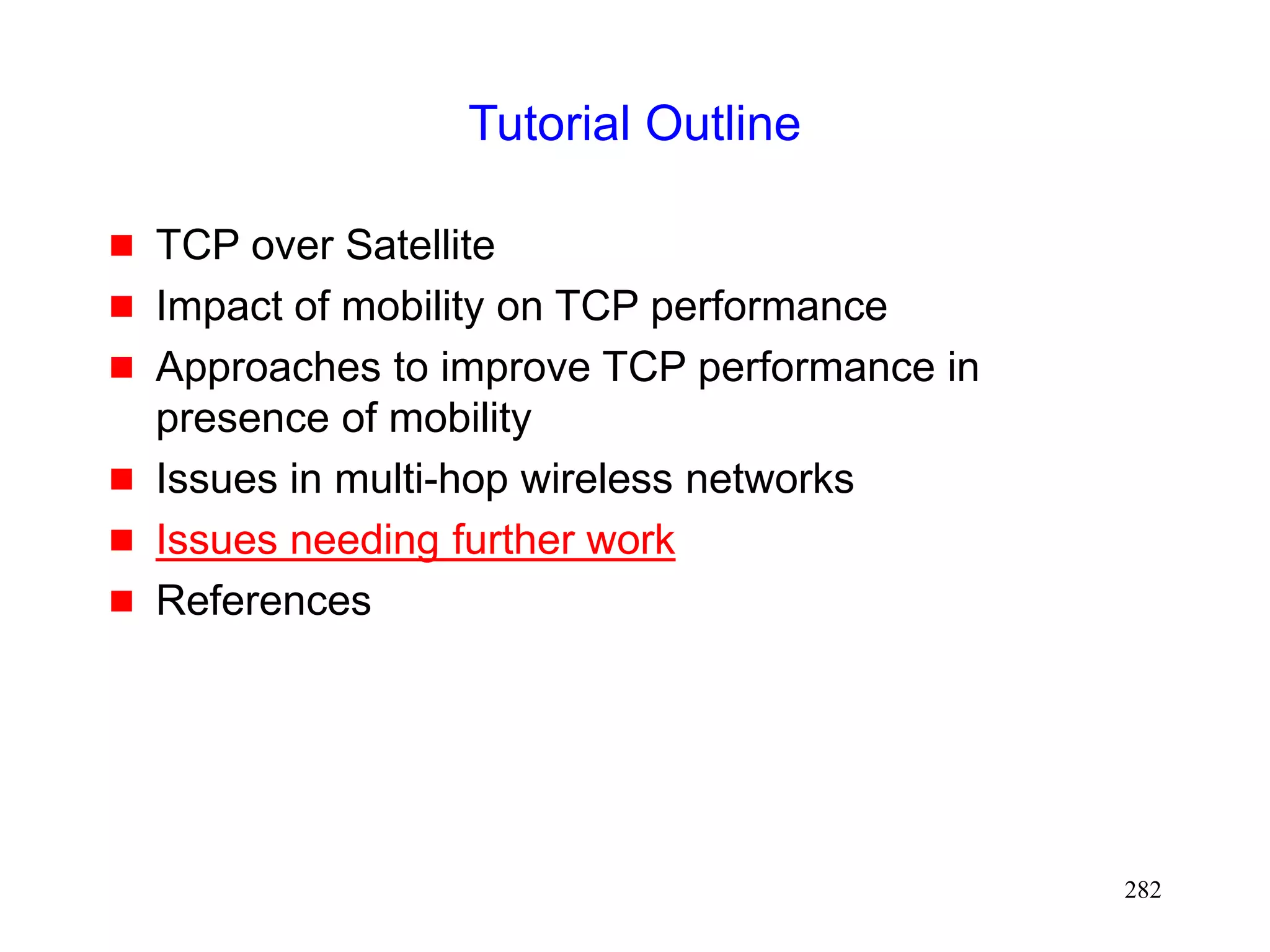282
Tutorial Outline
 TCP over Satellite
 Impact of mobility on TCP performance
 Approaches to improve TCP performance in
presence of mobility
 Issues in multi-hop wireless networks
 Issues needing further work
 References
 