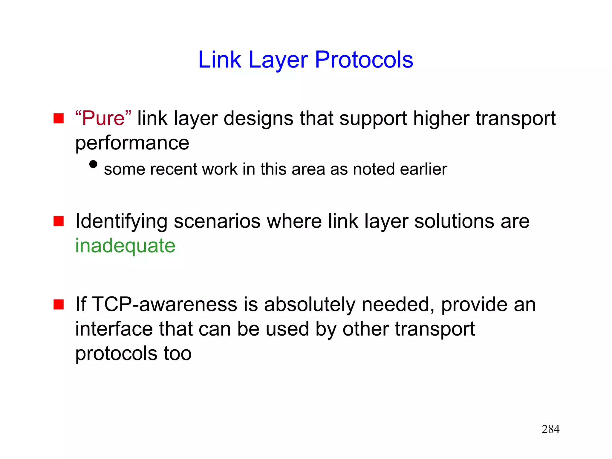 284
Link Layer Protocols
 “Pure” link layer designs that support higher transport
performance
some recent work in this area as noted earlier
 Identifying scenarios where link layer solutions are
inadequate
 If TCP-awareness is absolutely needed, provide an
interface that can be used by other transport
protocols too
 
