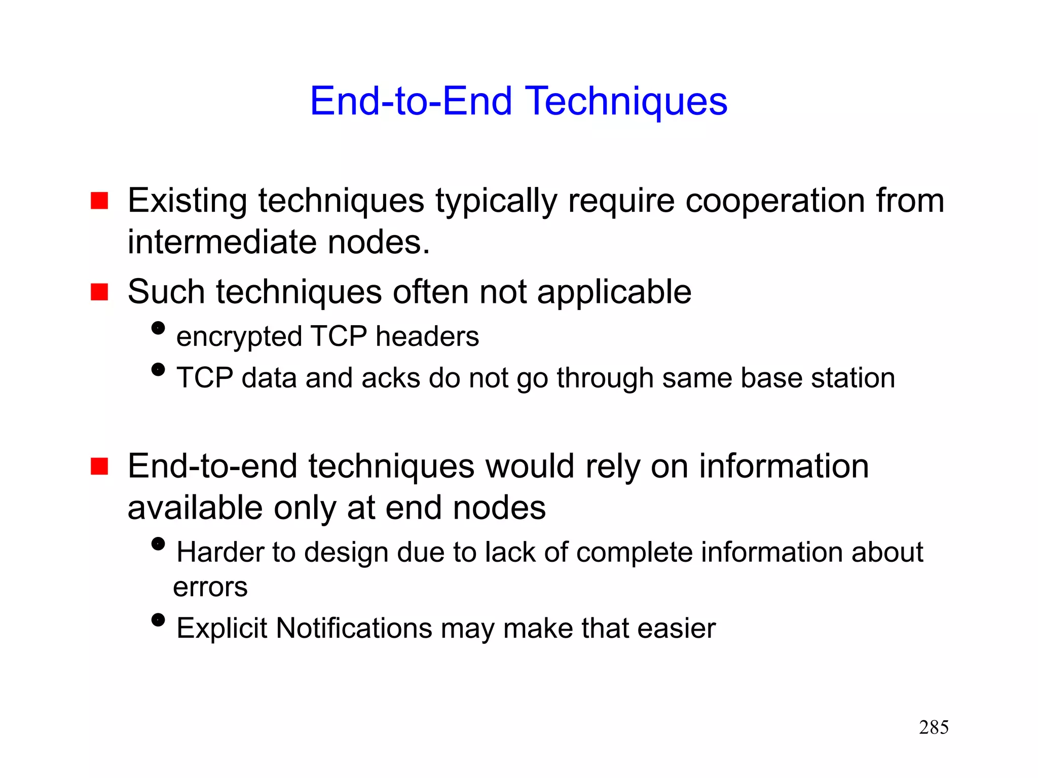 285
End-to-End Techniques
 Existing techniques typically require cooperation from
intermediate nodes.
 Such techniques often not applicable
encrypted TCP headers
TCP data and acks do not go through same base station
 End-to-end techniques would rely on information
available only at end nodes
Harder to design due to lack of complete information about
errors
Explicit Notifications may make that easier
 