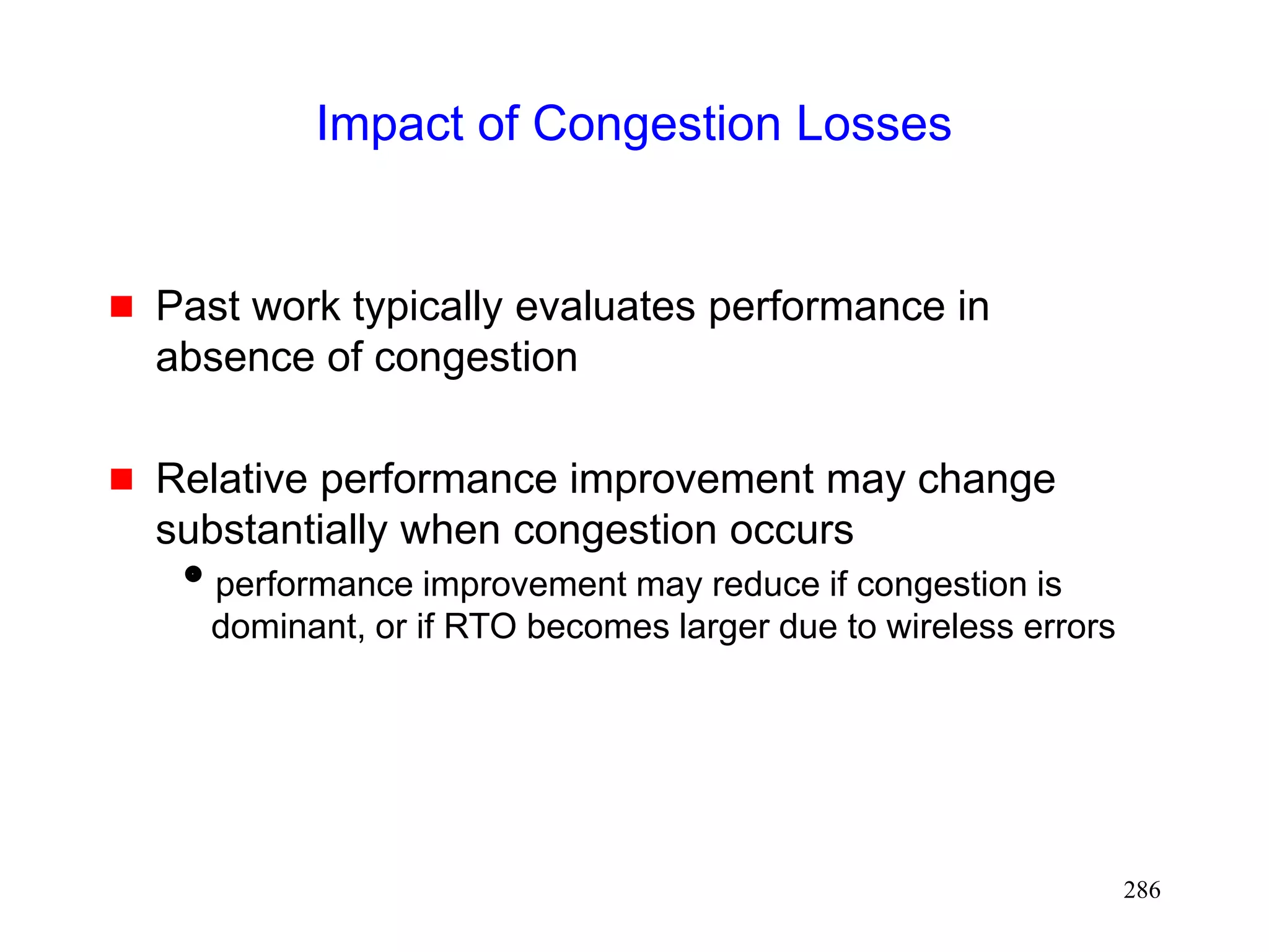 286
Impact of Congestion Losses
 Past work typically evaluates performance in
absence of congestion
 Relative performance improvement may change
substantially when congestion occurs
performance improvement may reduce if congestion is
dominant, or if RTO becomes larger due to wireless errors
 