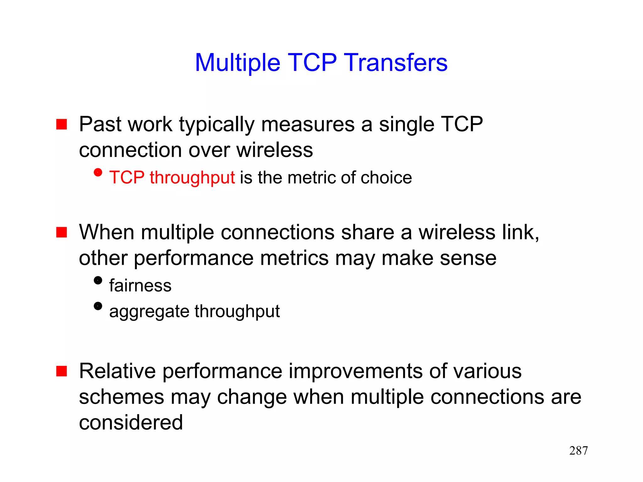 287
Multiple TCP Transfers
 Past work typically measures a single TCP
connection over wireless
TCP throughput is the metric of choice
 When multiple connections share a wireless link,
other performance metrics may make sense
fairness
aggregate throughput
 Relative performance improvements of various
schemes may change when multiple connections are
considered
 
