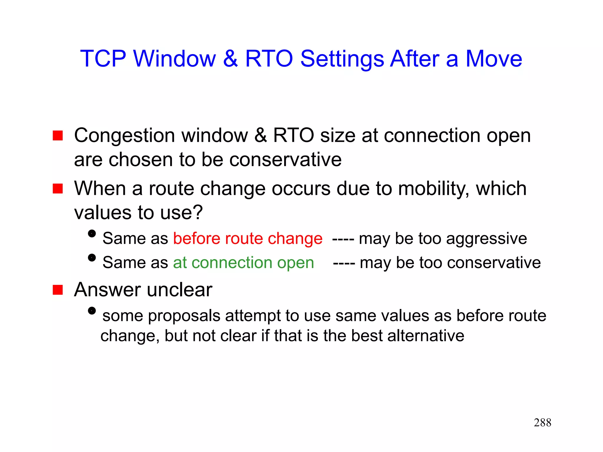 288
TCP Window & RTO Settings After a Move
 Congestion window & RTO size at connection open
are chosen to be conservative
 When a route change occurs due to mobility, which
values to use?
Same as before route change ---- may be too aggressive
Same as at connection open ---- may be too conservative
 Answer unclear
some proposals attempt to use same values as before route
change, but not clear if that is the best alternative
 