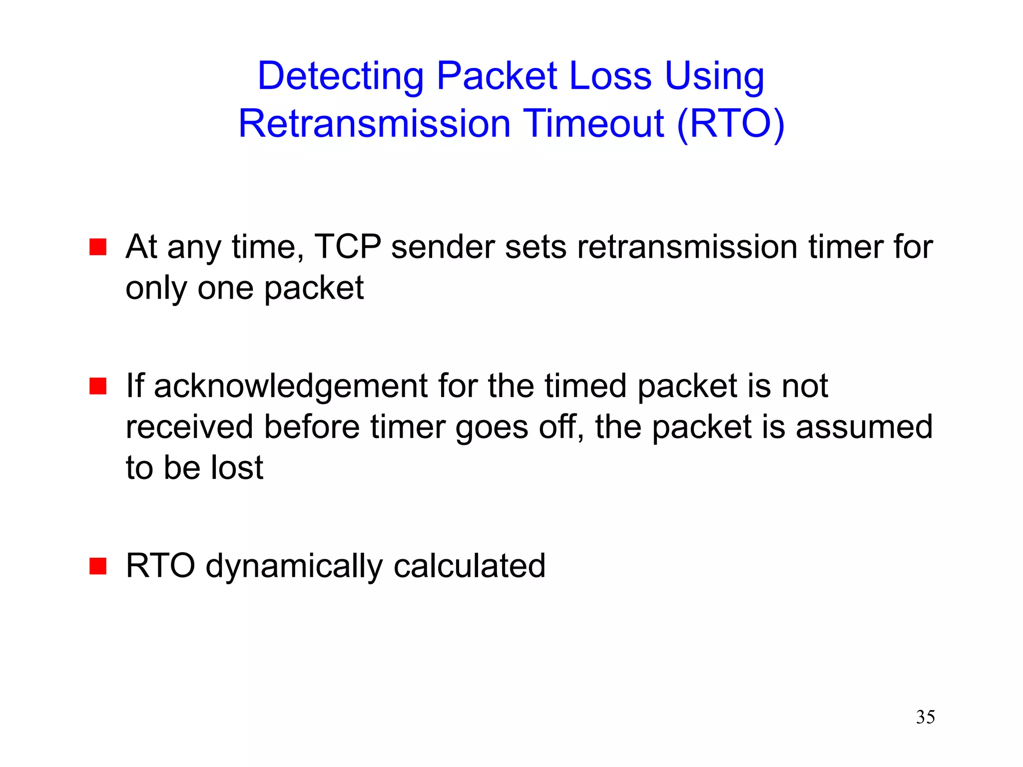 35
Detecting Packet Loss Using
Retransmission Timeout (RTO)
 At any time, TCP sender sets retransmission timer for
only one packet
 If acknowledgement for the timed packet is not
received before timer goes off, the packet is assumed
to be lost
 RTO dynamically calculated
 