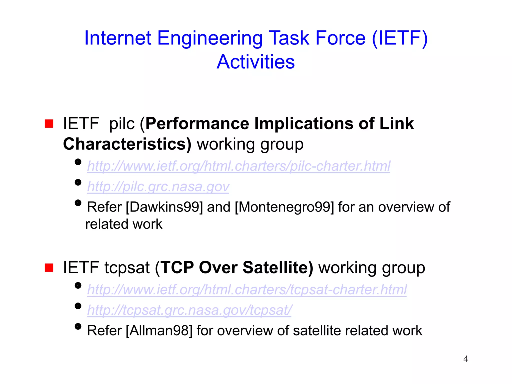 4
Internet Engineering Task Force (IETF)
Activities
 IETF pilc (Performance Implications of Link
Characteristics) working group
http://www.ietf.org/html.charters/pilc-charter.html
http://pilc.grc.nasa.gov
Refer [Dawkins99] and [Montenegro99] for an overview of
related work
 IETF tcpsat (TCP Over Satellite) working group
http://www.ietf.org/html.charters/tcpsat-charter.html
http://tcpsat.grc.nasa.gov/tcpsat/
Refer [Allman98] for overview of satellite related work
 