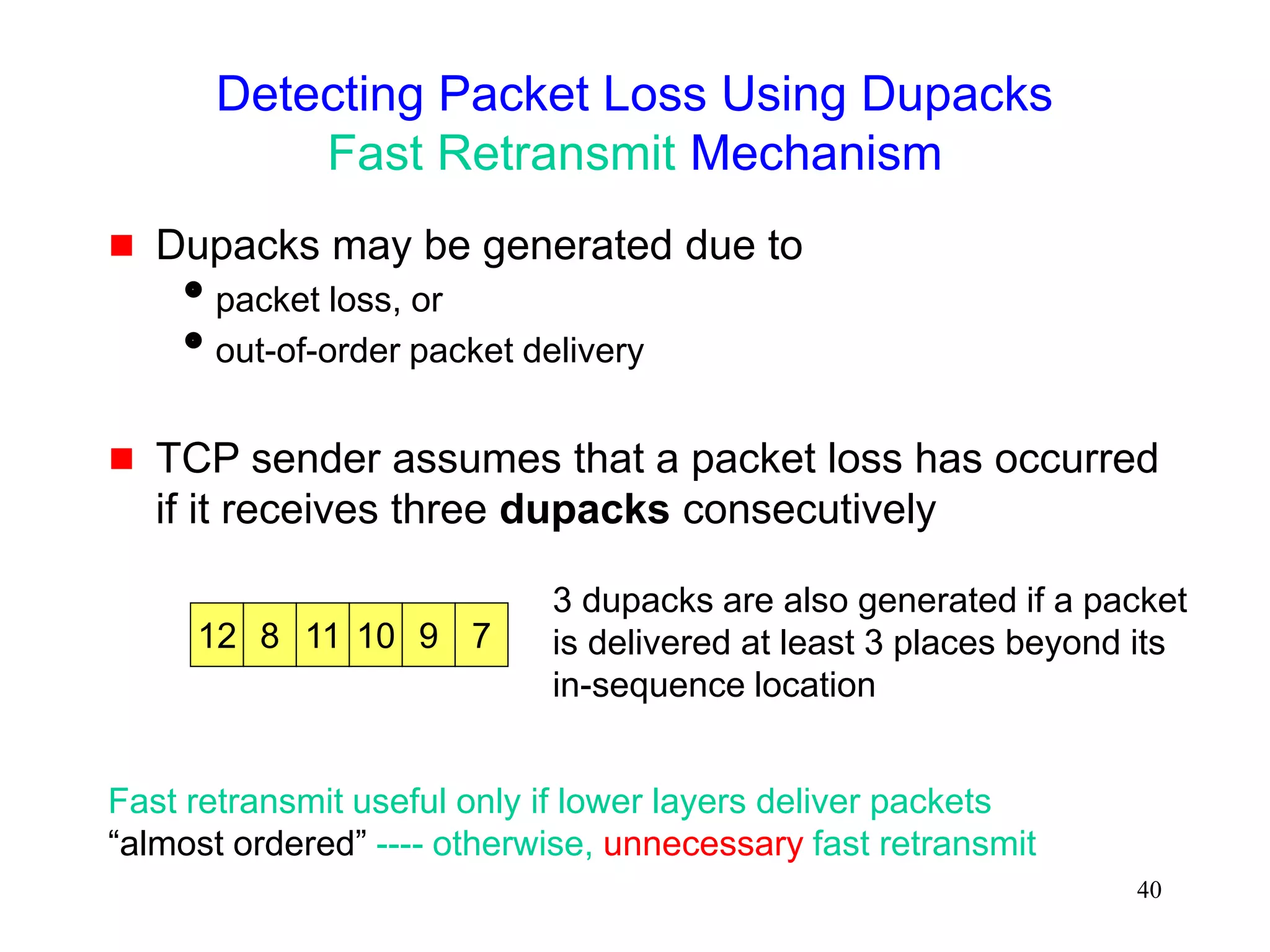 40
Detecting Packet Loss Using Dupacks
Fast Retransmit Mechanism
 Dupacks may be generated due to
packet loss, or
out-of-order packet delivery
 TCP sender assumes that a packet loss has occurred
if it receives three dupacks consecutively
12 8 7
9
10
11
3 dupacks are also generated if a packet
is delivered at least 3 places beyond its
in-sequence location
Fast retransmit useful only if lower layers deliver packets
“almost ordered” ---- otherwise, unnecessary fast retransmit
 