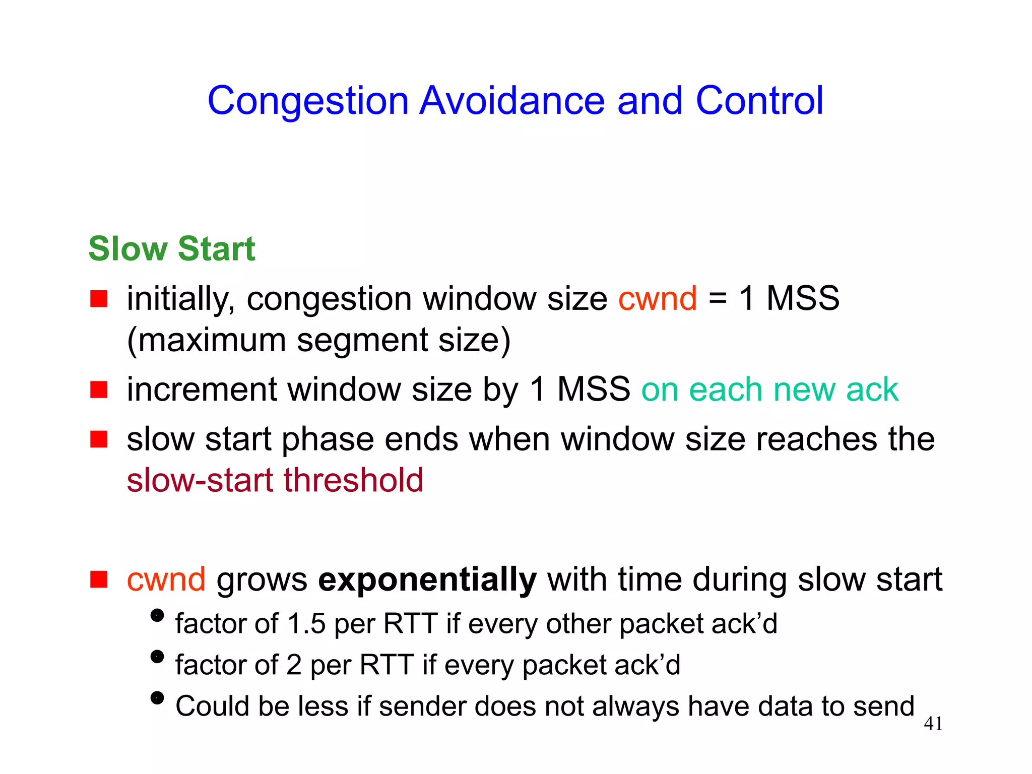 41
Congestion Avoidance and Control
Slow Start
 initially, congestion window size cwnd = 1 MSS
(maximum segment size)
 increment window size by 1 MSS on each new ack
 slow start phase ends when window size reaches the
slow-start threshold
 cwnd grows exponentially with time during slow start
factor of 1.5 per RTT if every other packet ack’d
factor of 2 per RTT if every packet ack’d
Could be less if sender does not always have data to send
 