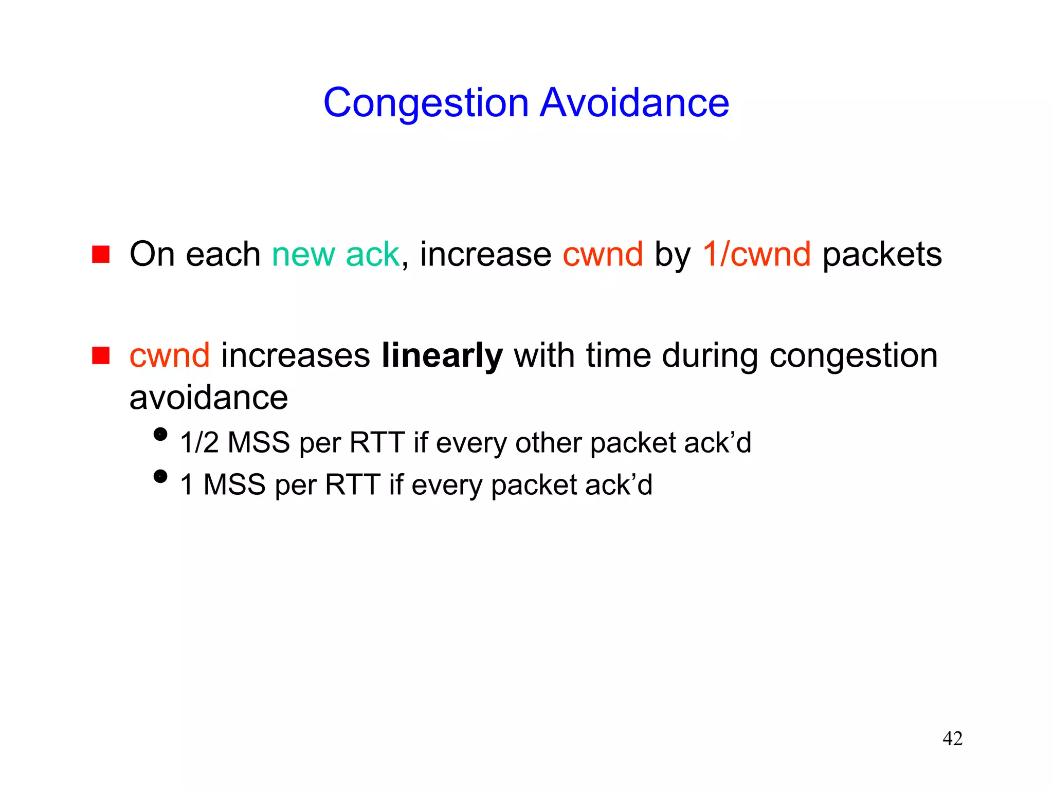 42
Congestion Avoidance
 On each new ack, increase cwnd by 1/cwnd packets
 cwnd increases linearly with time during congestion
avoidance
1/2 MSS per RTT if every other packet ack’d
1 MSS per RTT if every packet ack’d
 