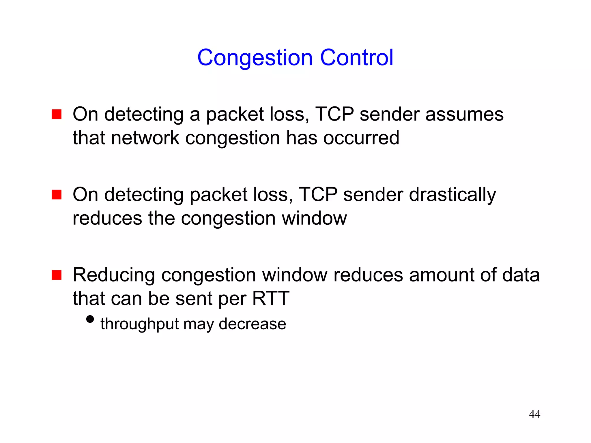 44
Congestion Control
 On detecting a packet loss, TCP sender assumes
that network congestion has occurred
 On detecting packet loss, TCP sender drastically
reduces the congestion window
 Reducing congestion window reduces amount of data
that can be sent per RTT
throughput may decrease
 