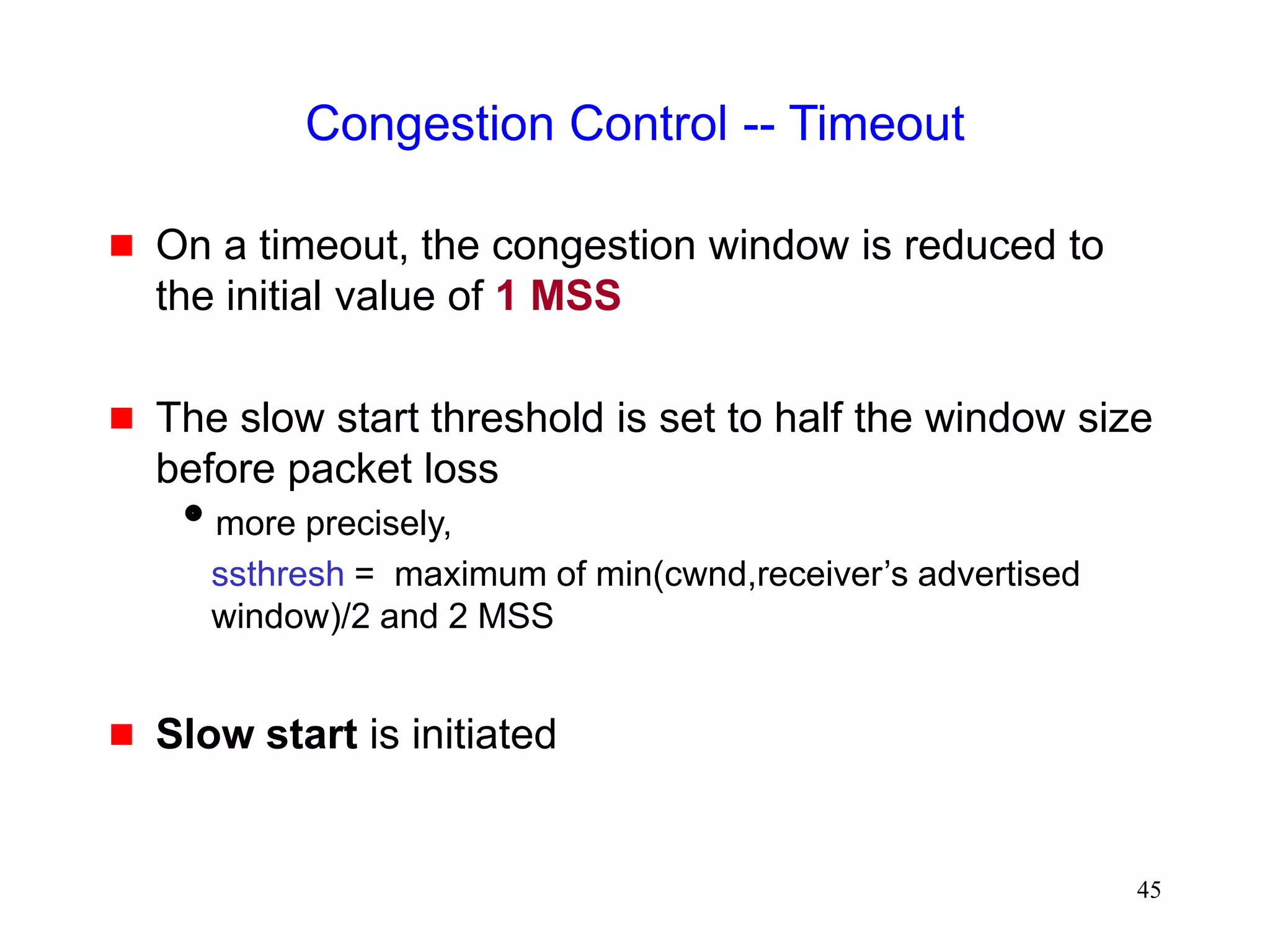 45
Congestion Control -- Timeout
 On a timeout, the congestion window is reduced to
the initial value of 1 MSS
 The slow start threshold is set to half the window size
before packet loss
more precisely,
ssthresh = maximum of min(cwnd,receiver’s advertised
window)/2 and 2 MSS
 Slow start is initiated
 