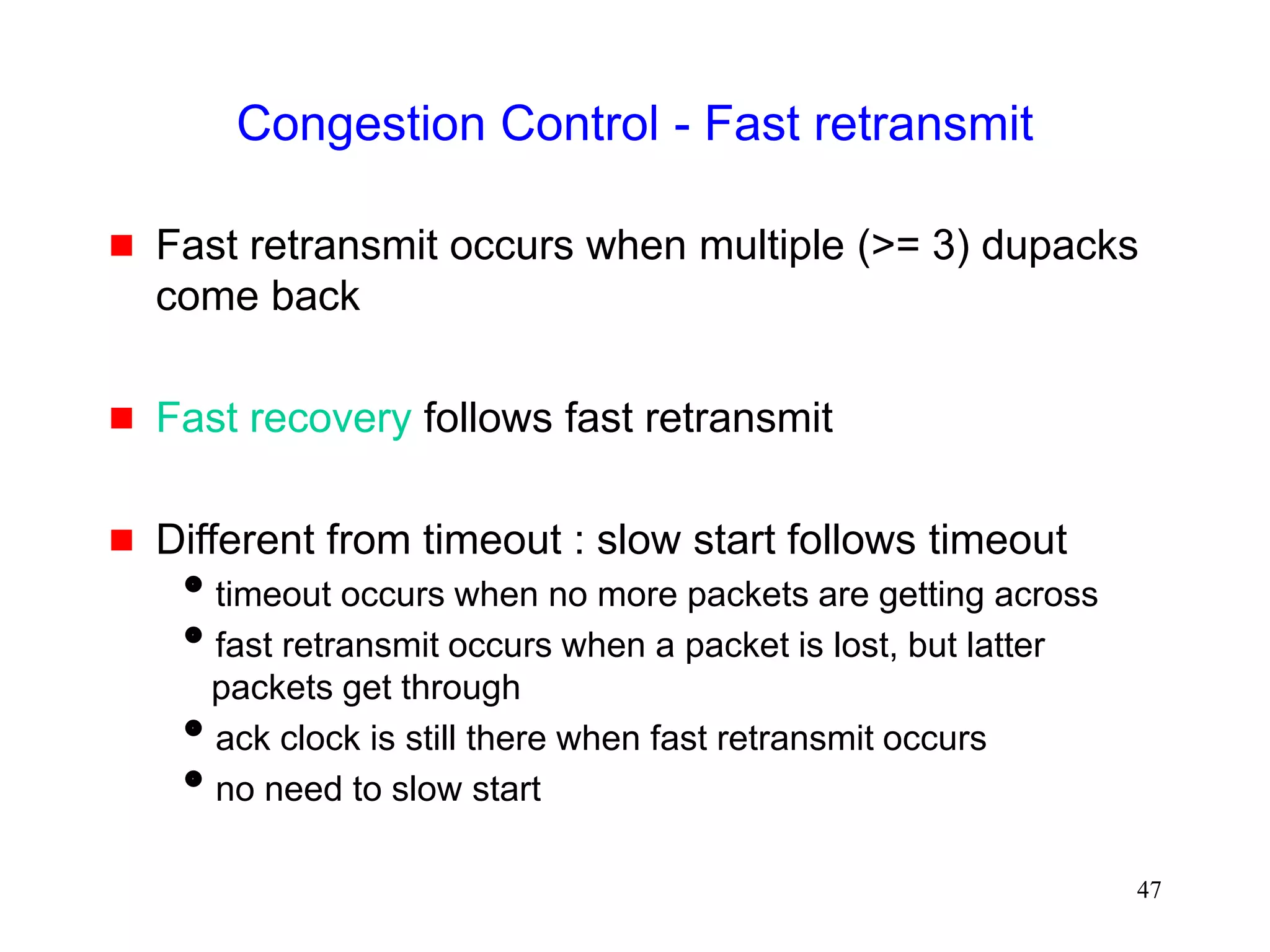 47
Congestion Control - Fast retransmit
 Fast retransmit occurs when multiple (>= 3) dupacks
come back
 Fast recovery follows fast retransmit
 Different from timeout : slow start follows timeout
timeout occurs when no more packets are getting across
fast retransmit occurs when a packet is lost, but latter
packets get through
ack clock is still there when fast retransmit occurs
no need to slow start
 