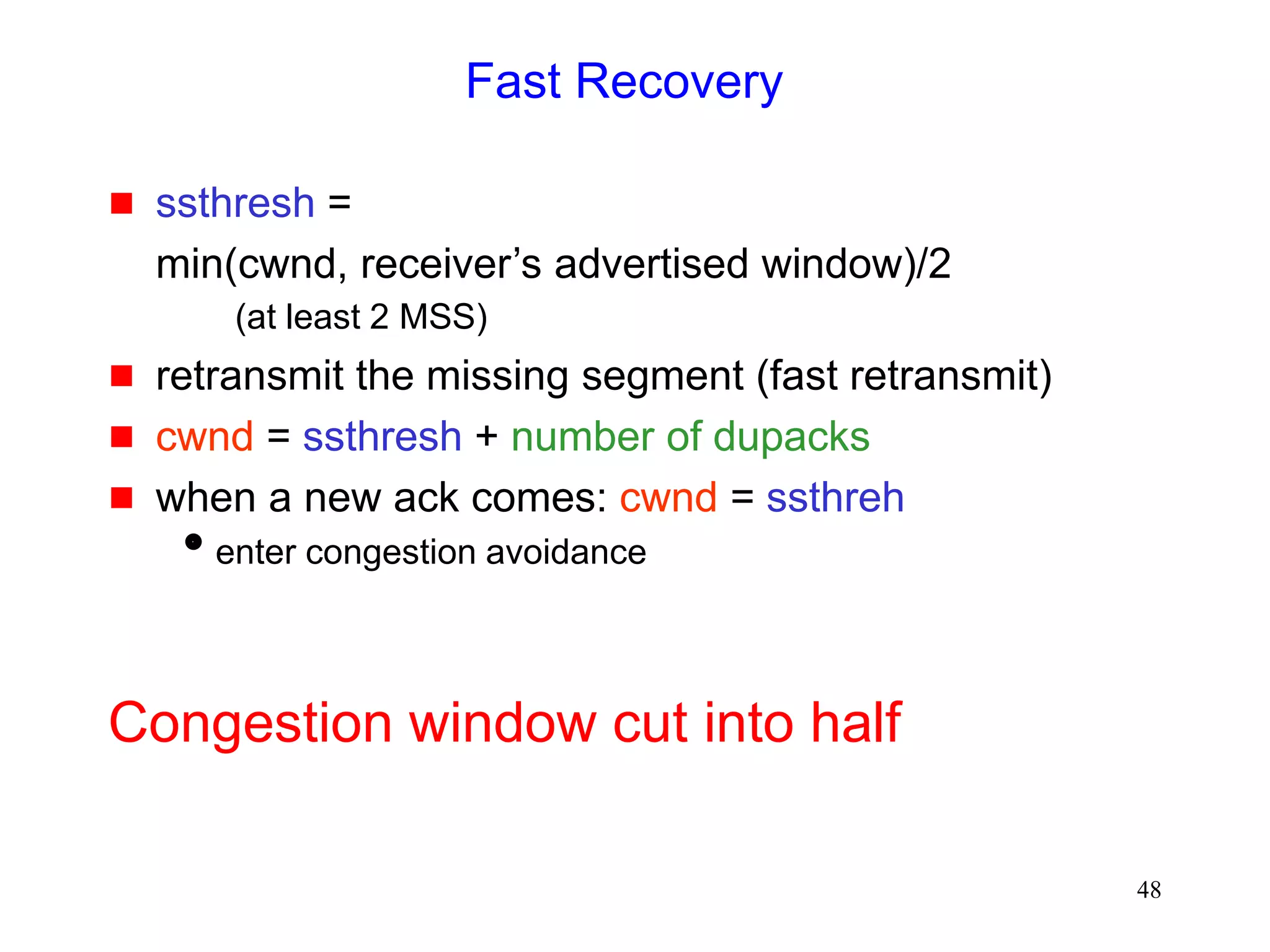 48
Fast Recovery
 ssthresh =
min(cwnd, receiver’s advertised window)/2
(at least 2 MSS)
 retransmit the missing segment (fast retransmit)
 cwnd = ssthresh + number of dupacks
 when a new ack comes: cwnd = ssthreh
enter congestion avoidance
Congestion window cut into half
 