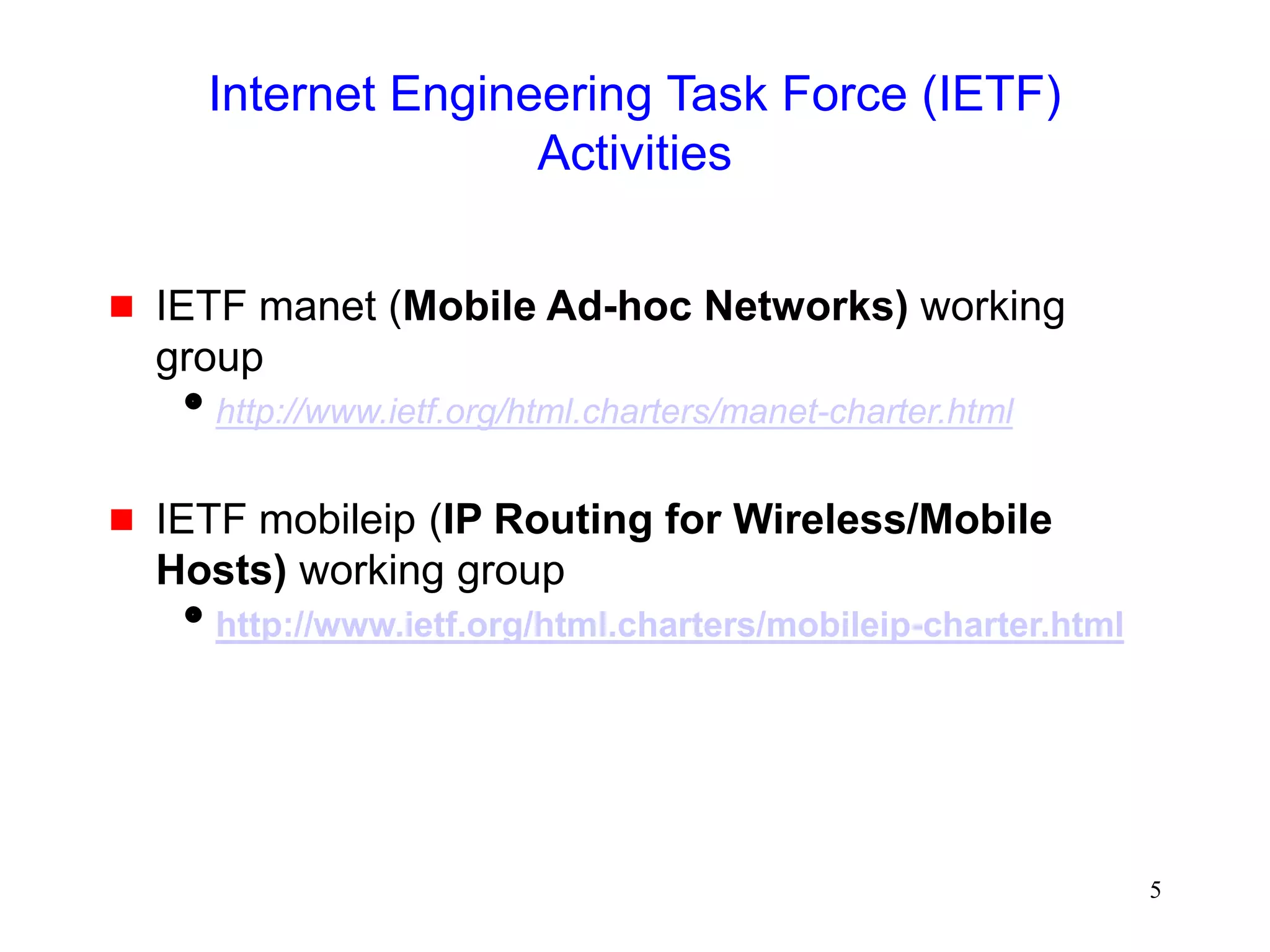 5
Internet Engineering Task Force (IETF)
Activities
 IETF manet (Mobile Ad-hoc Networks) working
group
http://www.ietf.org/html.charters/manet-charter.html
 IETF mobileip (IP Routing for Wireless/Mobile
Hosts) working group
http://www.ietf.org/html.charters/mobileip-charter.html
 