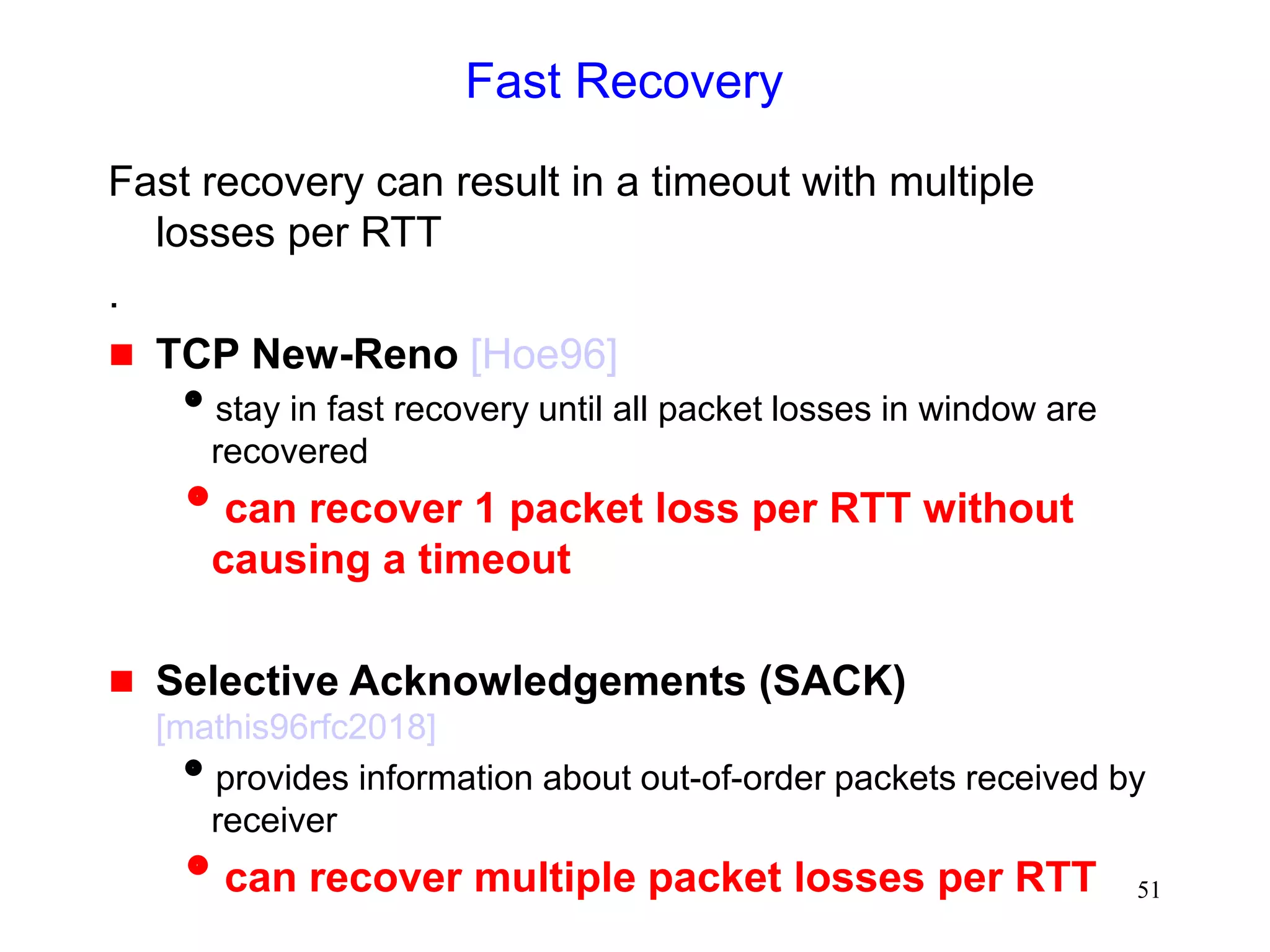 51
Fast Recovery
Fast recovery can result in a timeout with multiple
losses per RTT
.
 TCP New-Reno [Hoe96]
stay in fast recovery until all packet losses in window are
recovered
can recover 1 packet loss per RTT without
causing a timeout
 Selective Acknowledgements (SACK)
[mathis96rfc2018]
provides information about out-of-order packets received by
receiver
can recover multiple packet losses per RTT
 