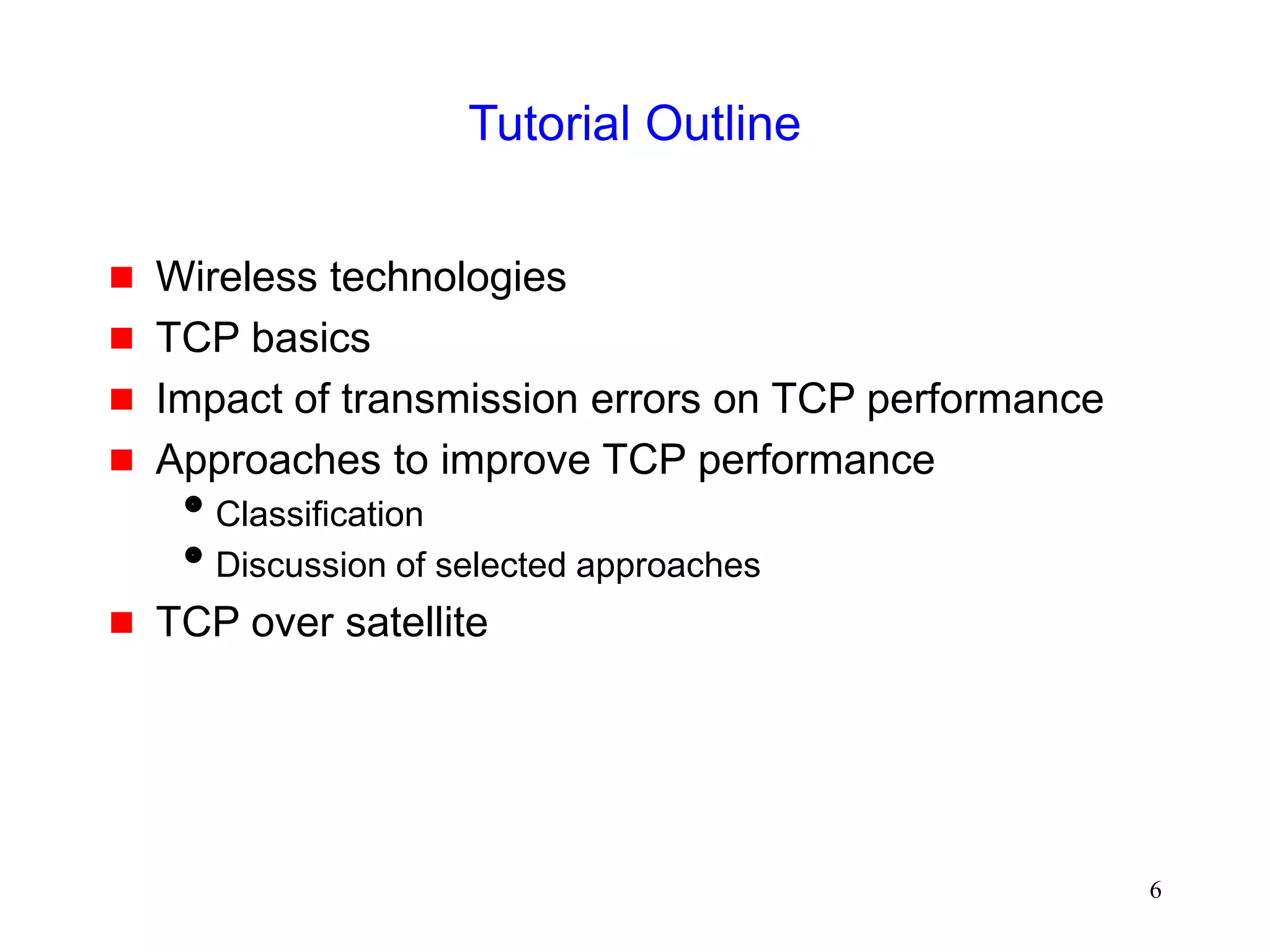 6
Tutorial Outline
 Wireless technologies
 TCP basics
 Impact of transmission errors on TCP performance
 Approaches to improve TCP performance
Classification
Discussion of selected approaches
 TCP over satellite
 