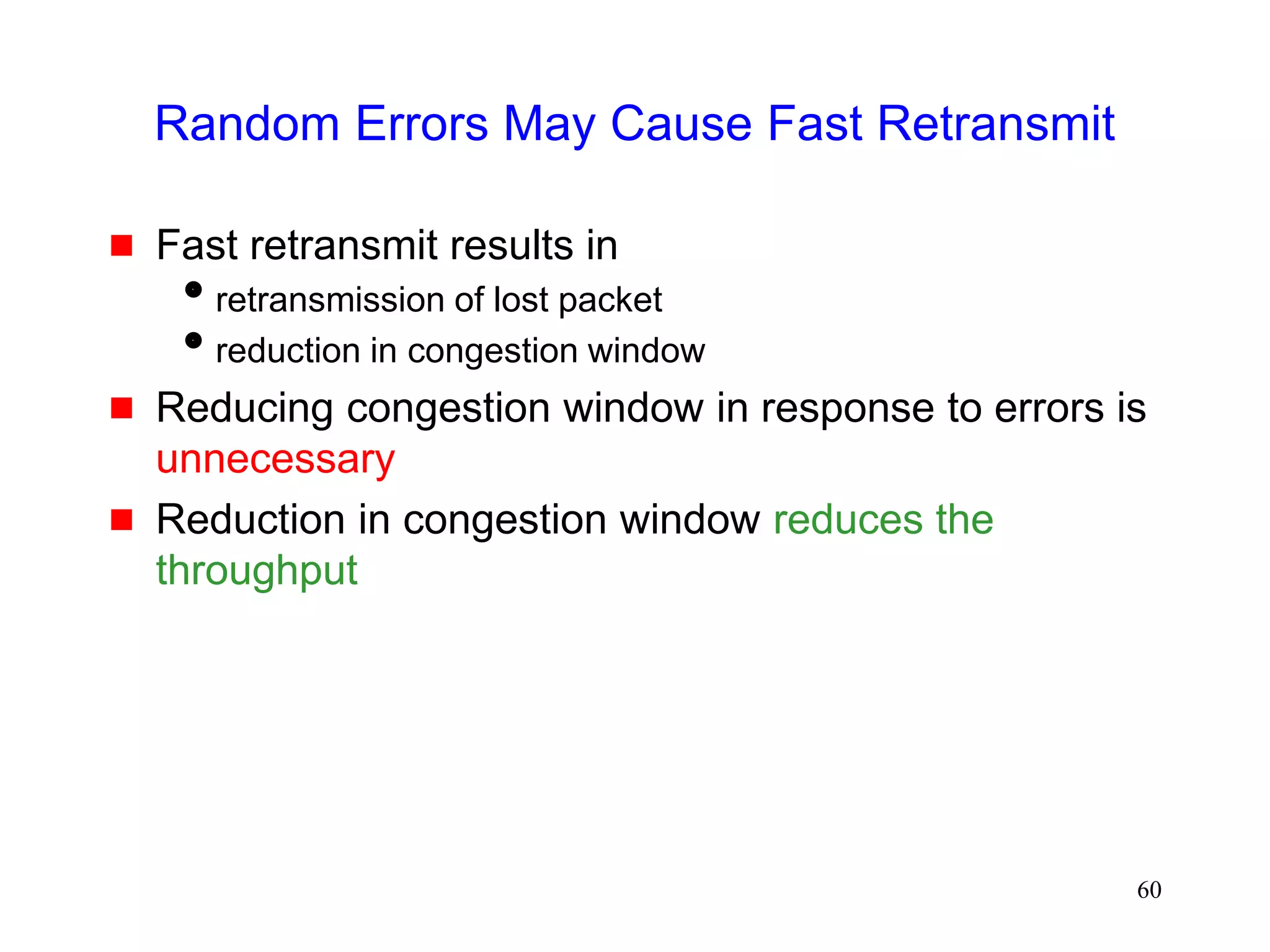 60
Random Errors May Cause Fast Retransmit
 Fast retransmit results in
retransmission of lost packet
reduction in congestion window
 Reducing congestion window in response to errors is
unnecessary
 Reduction in congestion window reduces the
throughput
 