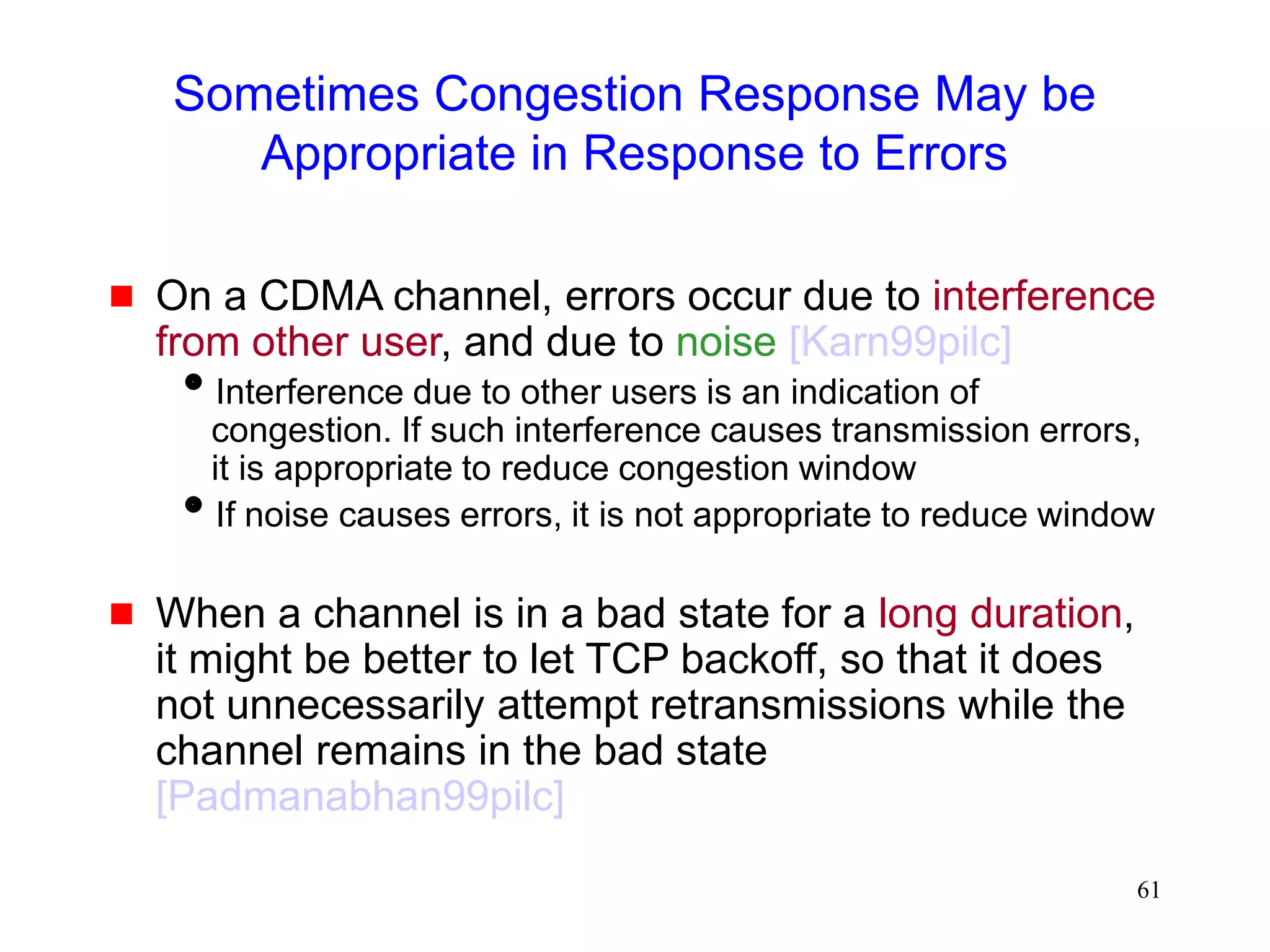 61
Sometimes Congestion Response May be
Appropriate in Response to Errors
 On a CDMA channel, errors occur due to interference
from other user, and due to noise [Karn99pilc]
Interference due to other users is an indication of
congestion. If such interference causes transmission errors,
it is appropriate to reduce congestion window
If noise causes errors, it is not appropriate to reduce window
 When a channel is in a bad state for a long duration,
it might be better to let TCP backoff, so that it does
not unnecessarily attempt retransmissions while the
channel remains in the bad state
[Padmanabhan99pilc]
 