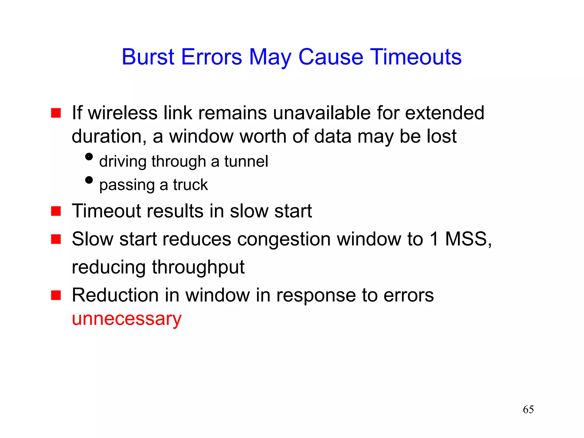 65
Burst Errors May Cause Timeouts
 If wireless link remains unavailable for extended
duration, a window worth of data may be lost
driving through a tunnel
passing a truck
 Timeout results in slow start
 Slow start reduces congestion window to 1 MSS,
reducing throughput
 Reduction in window in response to errors
unnecessary
 