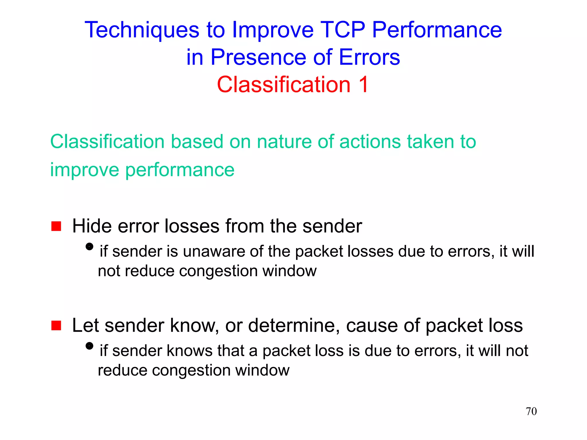 70
Techniques to Improve TCP Performance
in Presence of Errors
Classification 1
Classification based on nature of actions taken to
improve performance
 Hide error losses from the sender
if sender is unaware of the packet losses due to errors, it will
not reduce congestion window
 Let sender know, or determine, cause of packet loss
if sender knows that a packet loss is due to errors, it will not
reduce congestion window
 