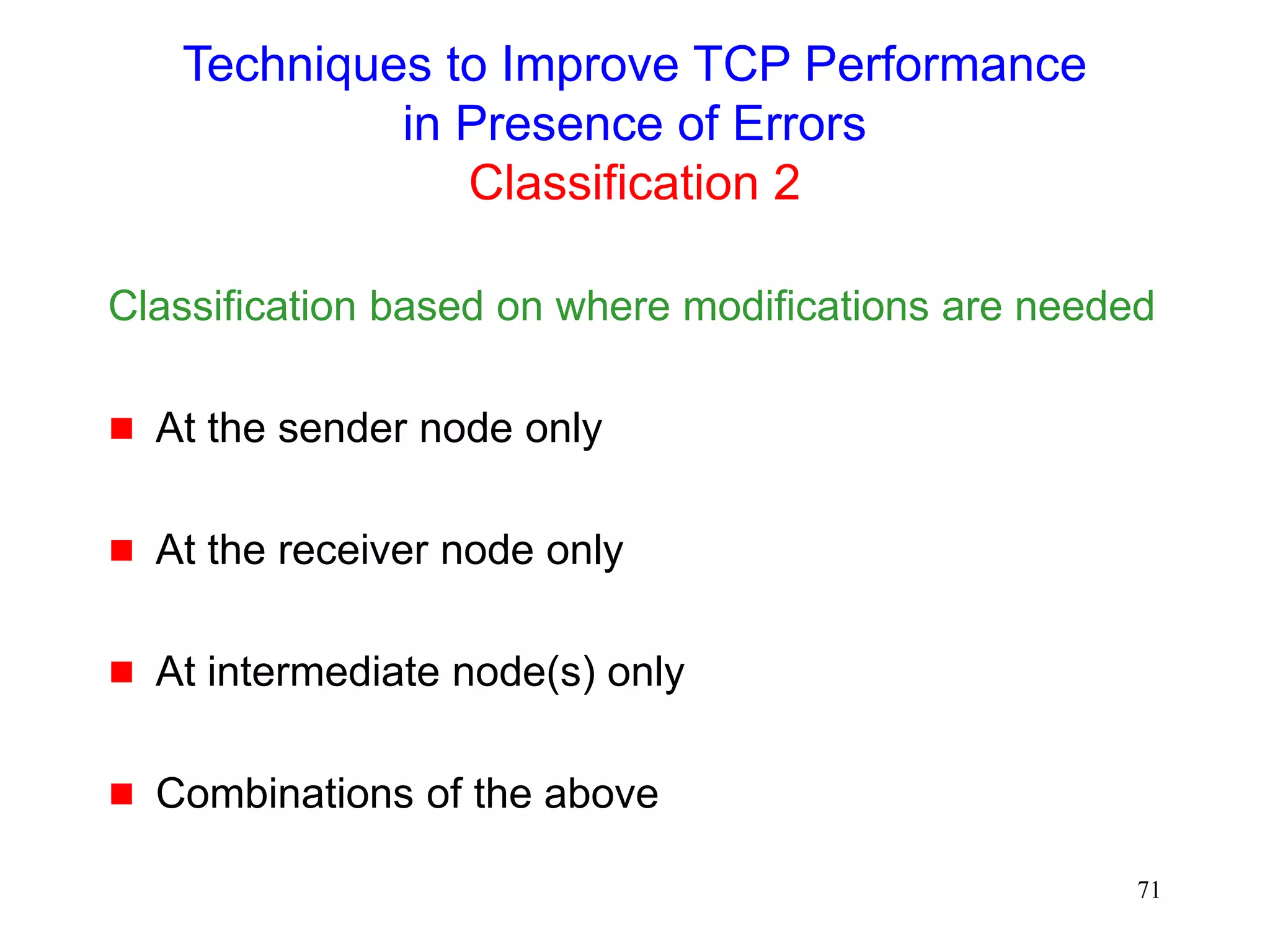 71
Techniques to Improve TCP Performance
in Presence of Errors
Classification 2
Classification based on where modifications are needed
 At the sender node only
 At the receiver node only
 At intermediate node(s) only
 Combinations of the above
 