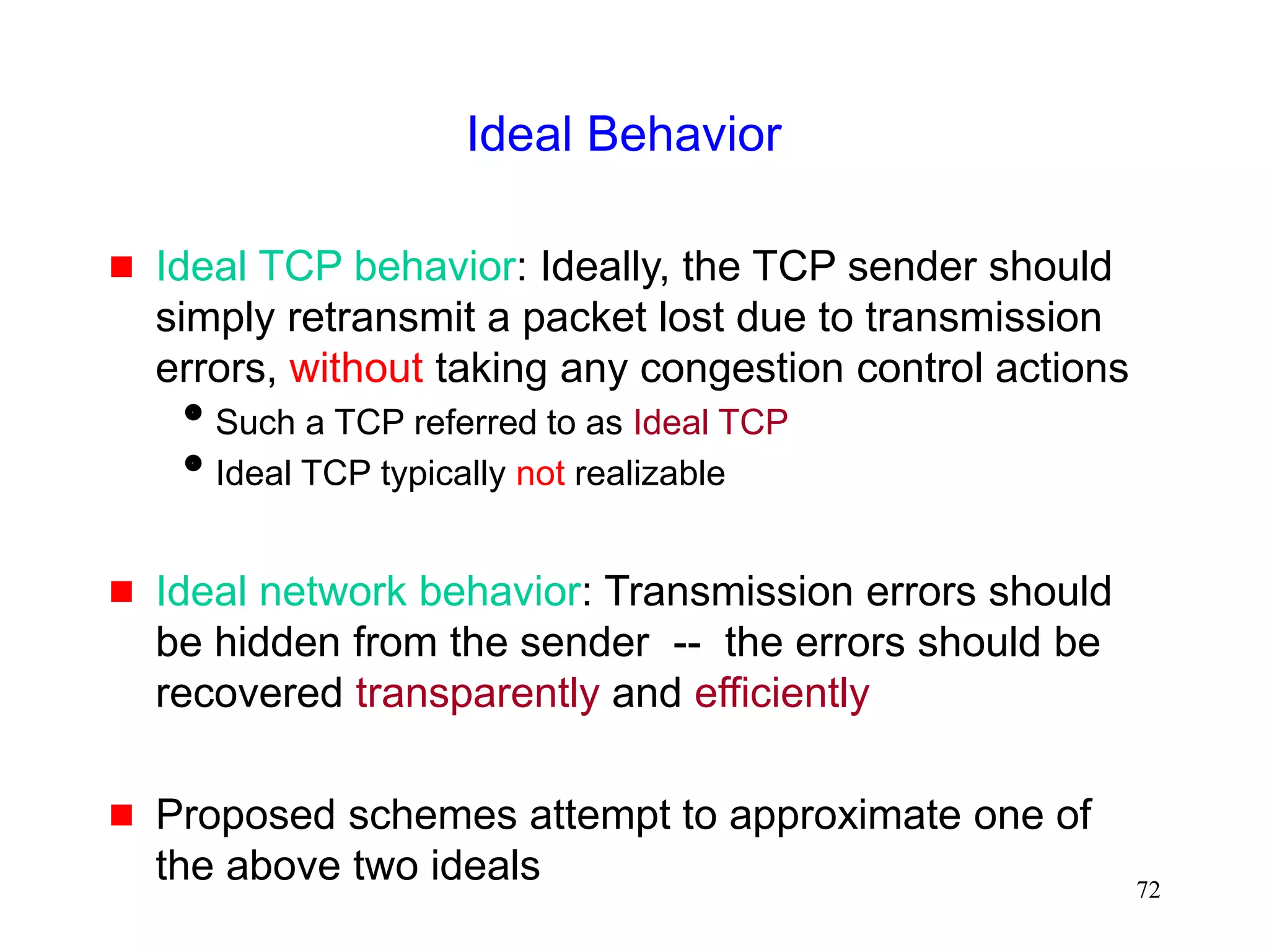 72
Ideal Behavior
 Ideal TCP behavior: Ideally, the TCP sender should
simply retransmit a packet lost due to transmission
errors, without taking any congestion control actions
Such a TCP referred to as Ideal TCP
Ideal TCP typically not realizable
 Ideal network behavior: Transmission errors should
be hidden from the sender -- the errors should be
recovered transparently and efficiently
 Proposed schemes attempt to approximate one of
the above two ideals
 